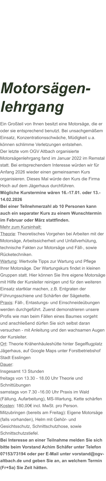 Motorsägen-lehrgang Ein Großteil von Ihnen besitzt eine Motorsäge, die er oder sie entsprechend benutzt. Bei unsachgemäßem Einsatz, Konzentrationsschwäche, Müdigkeit u.a. können schlimme Verletzungen entstehen. Der letzte vom OGV Altbach organisierte Motorsägenlehrgang fand im Januar 2022 im Remstal statt. Bei entsprechendem Interesse würden wir für Anfang 2026 wieder einen gemeinsamen Kurs organisieren. Dieses Mal würde den Kurs die Firma Hoch auf dem Jägerhaus durchführen. Mögliche Kurstermine wären 16.-17.01. oder 13.-14.02.2026 Bei einer Teilnehmerzahl ab 10 Personen kann auch ein separater Kurs zu einem Wunschtermin im Februar oder März stattfinden. Mehr zum Kursinhalt: Theorie: Theoretisches Vorgehen bei Arbeiten mit der Motorsäge, Arbeitssicherheit und Unfallverhütung, technische Fakten zur Motorsäge und Fäll-, sowie Rücketechniken. Wartung: Wertvolle Tipps zur Wartung und Pflege Ihrer Motorsäge. Der Wartungskurs findet in kleinen Gruppen statt. Hier können Sie Ihre eigene Motorsäge mit Hilfe der Kursleiter reinigen und für den weiteren Einsatz startklar machen, z.B. Entgraten der Führungsschiene und Schärfen der Sägekette. Praxis: Fäll-, Entastungs- und Einschneideübungen werden durchgeführt. Zuerst demonstrieren unsere Profis wie man beim Fällen eines Baumes vorgeht und anschließend dürfen Sie sich selbst daran versuchen - mit Anleitung und den wachsamen Augen der Kursleiter. Ort: Theorie Krähenhäuleshütte hinter Segelflugplatz Jägerhaus, auf Google Maps unter Forstbetriebshof Stadt Esslingen Dauer: Insgesamt 13 Stunden freitags von 13.30 - 18.00 Uhr Theorie und Schnittübungen samstags von 7.30 -16.00 Uhr Praxis im Wald (Fällung, Aufarbeitung), MS-Wartung, Kette schärfen  Kosten: 180,00€ incl. MwSt. pro Person.  Mitzubringen (bereits am Freitag): Eigene Motorsäge (falls vorhanden), Helm mit Gehör- und Gesichtsschutz, Schnittschutzhose, sowie Schnittschutzstiefel. Bei Interesse an einer Teilnahme melden Sie sich bitte beim Vorstand Achim Schäfer unter Telefon 07153/73194 oder per E-Mail unter vorstand@ogv-altbach.de und geben Sie an, an welchem Termin (Fr+Sa) Sie Zeit hätten.