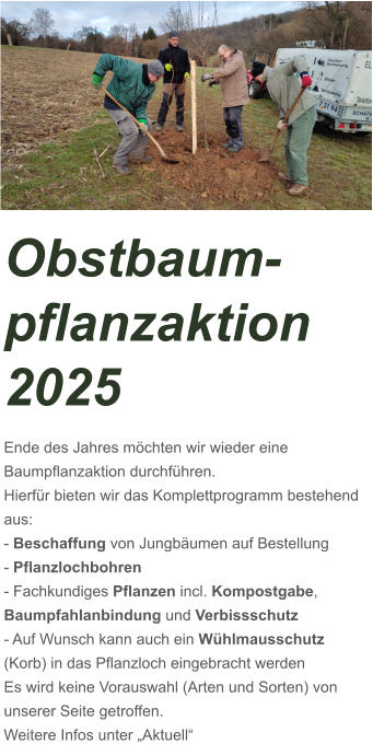 Obstbaum-pflanzaktion 2025 Ende des Jahres möchten wir wieder eine Baumpflanzaktion durchführen. Hierfür bieten wir das Komplettprogramm bestehend aus: - Beschaffung von Jungbäumen auf Bestellung - Pflanzlochbohren - Fachkundiges Pflanzen incl. Kompostgabe,      Baumpfahlanbindung und Verbissschutz - Auf Wunsch kann auch ein Wühlmausschutz (Korb) in das Pflanzloch eingebracht werden Es wird keine Vorauswahl (Arten und Sorten) von unserer Seite getroffen.  Weitere Infos unter „Aktuell“