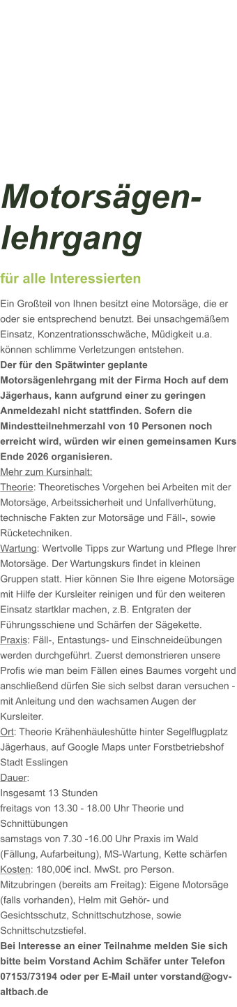 Motorsägen-lehrgang für alle Interessierten Ein Großteil von Ihnen besitzt eine Motorsäge, die er oder sie entsprechend benutzt. Bei unsachgemäßem Einsatz, Konzentrationsschwäche, Müdigkeit u.a. können schlimme Verletzungen entstehen. Der für den Spätwinter geplante Motorsägenlehrgang mit der Firma Hoch auf dem Jägerhaus, kann aufgrund einer zu geringen Anmeldezahl nicht stattfinden. Sofern die Mindestteilnehmerzahl von 10 Personen noch erreicht wird, würden wir einen gemeinsamen Kurs Ende 2026 organisieren.  Mehr zum Kursinhalt: Theorie: Theoretisches Vorgehen bei Arbeiten mit der Motorsäge, Arbeitssicherheit und Unfallverhütung, technische Fakten zur Motorsäge und Fäll-, sowie Rücketechniken. Wartung: Wertvolle Tipps zur Wartung und Pflege Ihrer Motorsäge. Der Wartungskurs findet in kleinen Gruppen statt. Hier können Sie Ihre eigene Motorsäge mit Hilfe der Kursleiter reinigen und für den weiteren Einsatz startklar machen, z.B. Entgraten der Führungsschiene und Schärfen der Sägekette. Praxis: Fäll-, Entastungs- und Einschneideübungen werden durchgeführt. Zuerst demonstrieren unsere Profis wie man beim Fällen eines Baumes vorgeht und anschließend dürfen Sie sich selbst daran versuchen - mit Anleitung und den wachsamen Augen der Kursleiter. Ort: Theorie Krähenhäuleshütte hinter Segelflugplatz Jägerhaus, auf Google Maps unter Forstbetriebshof Stadt Esslingen Dauer: Insgesamt 13 Stunden freitags von 13.30 - 18.00 Uhr Theorie und Schnittübungen samstags von 7.30 -16.00 Uhr Praxis im Wald (Fällung, Aufarbeitung), MS-Wartung, Kette schärfen  Kosten: 180,00€ incl. MwSt. pro Person.  Mitzubringen (bereits am Freitag): Eigene Motorsäge (falls vorhanden), Helm mit Gehör- und Gesichtsschutz, Schnittschutzhose, sowie Schnittschutzstiefel. Bei Interesse an einer Teilnahme melden Sie sich bitte beim Vorstand Achim Schäfer unter Telefon 07153/73194 oder per E-Mail unter vorstand@ogv-altbach.de