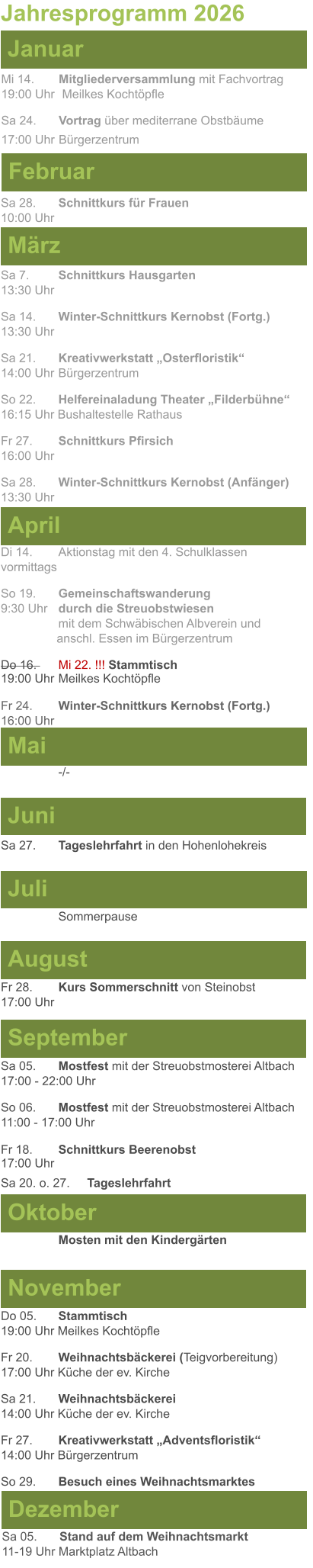 Mai Juni Juli April  Sa 7. 	Schnittkurs Hausgarten13:30 Uhr Sa 14. 	Winter-Schnittkurs Kernobst (Fortg.)13:30 Uhr Sa 21. 	Kreativwerkstatt „Osterfloristik“ 14:00 Uhr	Bürgerzentrum So 22. 	Helfereinaladung Theater „Filderbühne“16:15 Uhr Bushaltestelle Rathaus Fr 27. 	Schnittkurs Pfirsich16:00 Uhr Sa 28. 	Winter-Schnittkurs Kernobst (Anfänger)13:30 Uhr Sa 27.	Tageslehrfahrt in den Hohenlohekreis  Di 14.	Aktionstag mit den 4. Schulklassen vormittags So 19. 	Gemeinschaftswanderung		       9:30 Uhr	durch die Streuobstwiesen					mit dem Schwäbischen Albverein und 		        anschl. Essen im Bürgerzentrum Do 16. 	Mi 22. !!! Stammtisch				        19:00 Uhr	Meilkes Kochtöpfle  Fr 24. 	Winter-Schnittkurs Kernobst (Fortg.)16:00 Uhr   Jahresprogramm 2026  März Februar Januar Mi 14. 	Mitgliederversammlung mit Fachvortrag	  19:00 Uhr	 Meilkes Kochtöpfle Sa 24.	Vortrag über mediterrane Obstbäume17:00 Uhr	Bürgerzentrum Sa 28.	Schnittkurs für Frauen10:00 Uhr August September Oktober November Dezember Fr 28. 	Kurs Sommerschnitt von Steinobst17:00 Uhr    	Mosten mit den Kindergärten   Do 05. 	Stammtisch19:00 Uhr Meilkes Kochtöpfle Fr 20.	Weihnachtsbäckerei (Teigvorbereitung)17:00 Uhr Küche der ev. Kirche Sa 21.	Weihnachtsbäckerei14:00 Uhr Küche der ev. Kirche Fr 27.	Kreativwerkstatt „Adventsfloristik“14:00 Uhr Bürgerzentrum So 29. 	Besuch eines Weihnachtsmarktes Sa 05.	Stand auf dem Weihnachtsmarkt11-19 Uhr Marktplatz Altbach  Sa 05.	Mostfest mit der Streuobstmosterei Altbach  17:00 - 22:00 Uhr	 So 06.	Mostfest mit der Streuobstmosterei Altbach11:00 - 17:00 Uhr						 Fr 18. 	Schnittkurs Beerenobst17:00 Uhr Sa 20. o. 27.	Tageslehrfahrt Sommerpause   -/-