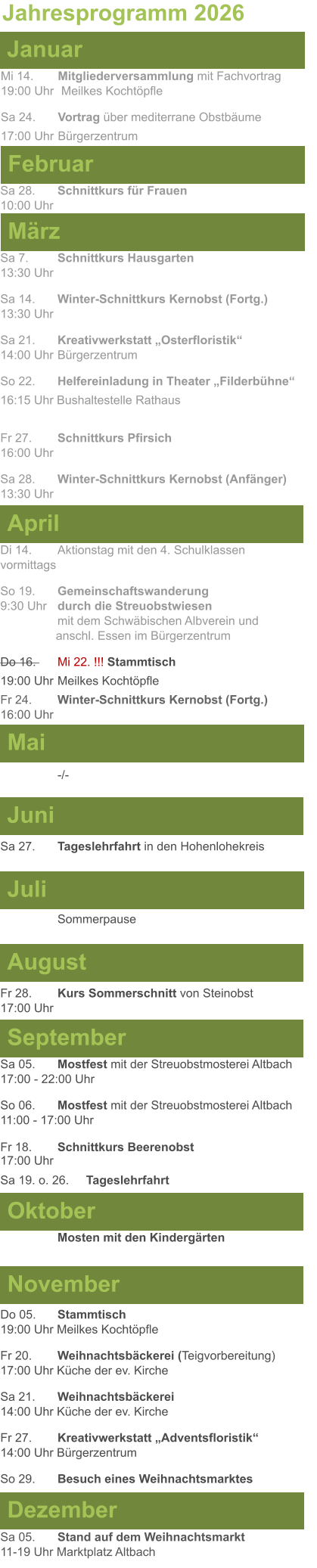 Mai Juni Juli April  Sa 7. 	Schnittkurs Hausgarten13:30 Uhr Sa 14. 	Winter-Schnittkurs Kernobst (Fortg.)13:30 Uhr Sa 21. 	Kreativwerkstatt „Osterfloristik“ 14:00 Uhr	Bürgerzentrum So 22.	Helfereinladung in Theater „Filderbühne“ 16:15 Uhr Bushaltestelle Rathaus  Fr 27. 	Schnittkurs Pfirsich16:00 Uhr Sa 28. 	Winter-Schnittkurs Kernobst (Anfänger)13:30 Uhr Sa 27. 	Tageslehrfahrt in den Hohenlohekreis  Di 14.	Aktionstag mit den 4. Schulklassen vormittags So 19. 	Gemeinschaftswanderung		       9:30 Uhr	durch die Streuobstwiesen					mit dem Schwäbischen Albverein und 		        anschl. Essen im Bürgerzentrum Do 16. 	Mi 22. !!! Stammtisch				          19:00 Uhr	Meilkes Kochtöpfle Fr 24. 	Winter-Schnittkurs Kernobst (Fortg.)16:00 Uhr   -/- Jahresprogramm 2026  März Februar Januar Mi 14. 	Mitgliederversammlung mit Fachvortrag	  19:00 Uhr	 Meilkes Kochtöpfle Sa 24. 	Vortrag über mediterrane Obstbäume17:00 Uhr	Bürgerzentrum Sa 28.	Schnittkurs für Frauen10:00 Uhr August September Oktober November Dezember Fr 28. 	Kurs Sommerschnitt von Steinobst17:00 Uhr    	Mosten mit den Kindergärten   Do 05. 	Stammtisch19:00 Uhr Meilkes Kochtöpfle Fr 20.	Weihnachtsbäckerei (Teigvorbereitung)17:00 Uhr Küche der ev. Kirche Sa 21.	Weihnachtsbäckerei14:00 Uhr Küche der ev. Kirche Fr 27.	Kreativwerkstatt „Adventsfloristik“14:00 Uhr Bürgerzentrum So 29. 	Besuch eines Weihnachtsmarktes Sa 05.	Stand auf dem Weihnachtsmarkt11-19 Uhr Marktplatz Altbach  Sa 05.	Mostfest mit der Streuobstmosterei Altbach  17:00 - 22:00 Uhr	 So 06.	Mostfest mit der Streuobstmosterei Altbach11:00 - 17:00 Uhr						 Fr 18. 	Schnittkurs Beerenobst17:00 Uhr Sa 19. o. 26.	Tageslehrfahrt Sommerpause