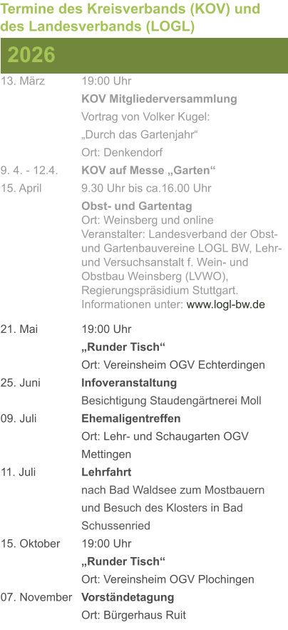 13. März		19:00 Uhr KOV Mitgliederversammlung			Vortrag von Volker Kugel:			„Durch das Gartenjahr“ Ort: Denkendorf 9. 4. - 12.4. 	KOV auf Messe „Garten“ 15. April	 	9.30 Uhr bis ca.16.00 Uhr Obst- und GartentagOrt: Weinsberg und onlineVeranstalter: Landesverband der Obst- und Gartenbauvereine LOGL BW, Lehr- und Versuchsanstalt f. Wein- und Obstbau Weinsberg (LVWO), Regierungspräsidium Stuttgart.Informationen unter: www.logl-bw.de 21. Mai		19:00 Uhr „Runder Tisch“  Ort: Vereinsheim OGV Echterdingen 25. Juni	 	Infoveranstaltung							Besichtigung Staudengärtnerei Moll 09. Juli		Ehemaligentreffen Ort: Lehr- und Schaugarten OGV Mettingen 11. Juli	 	Lehrfahrt									nach Bad Waldsee zum Mostbauern 				und Besuch des Klosters in Bad 				Schussenried  15. Oktober	19:00 Uhr „Runder Tisch“ Ort: Vereinsheim OGV Plochingen 07. November	Vorständetagung Ort: Bürgerhaus Ruit  2026 Termine des Kreisverbands (KOV) und des Landesverbands (LOGL)