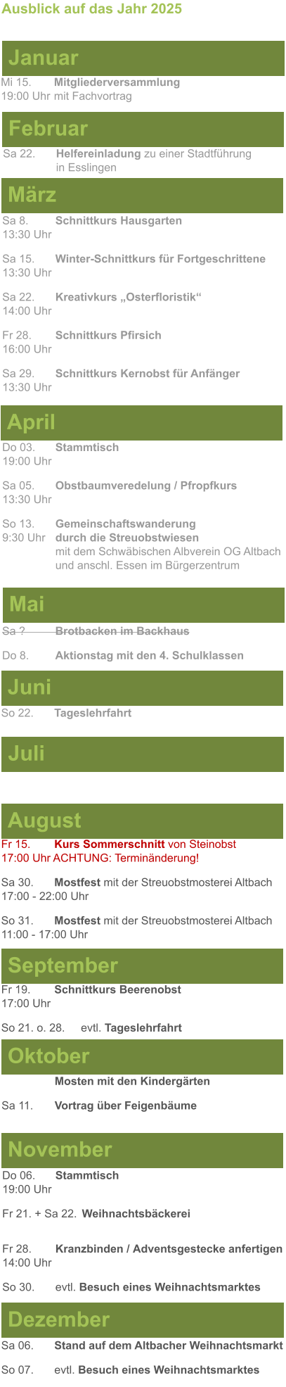 Mai Juni Juli April  Sa 8. 	Schnittkurs Hausgarten13:30 Uhr Sa 15. 	Winter-Schnittkurs für Fortgeschrittene13:30 Uhr Sa 22. 	Kreativkurs „Osterfloristik“ 14:00 Uhr Fr 28. 	Schnittkurs Pfirsich16:00 Uhr Sa 29. 	Schnittkurs Kernobst für Anfänger13:30 Uhr So 22.	Tageslehrfahrt  Do 03. 	Stammtisch				         	  19:00 Uhr	 Sa 05.  	Obstbaumveredelung / Pfropfkurs 13:30 Uhr  So 13. 	Gemeinschaftswanderung		       9:30 Uhr	durch die Streuobstwiesen					mit dem Schwäbischen Albverein OG Altbach		und anschl. Essen im Bürgerzentrum  Sa ?		Brotbacken im Backhaus  Do 8.	Aktionstag mit den 4. Schulklassen Ausblick auf das Jahr 2025  März Februar Januar Mi 15. 	Mitgliederversammlung				  19:00 Uhr	mit Fachvortrag Sa 22.	Helfereinladung zu einer Stadtführung			in Esslingen August September Oktober November Dezember Fr 15. 	Kurs Sommerschnitt von Steinobst17:00 Uhr ACHTUNG: Terminänderung! Sa 30.	Mostfest mit der Streuobstmosterei Altbach  17:00 - 22:00 Uhr	 So 31.	Mostfest mit der Streuobstmosterei Altbach11:00 - 17:00 Uhr	  	Mosten mit den Kindergärten  Sa 11.	Vortrag über Feigenbäume Do 06. 	Stammtisch19:00 Uhr Fr 21. + Sa 22.	Weihnachtsbäckerei  Fr 28.	Kranzbinden / Adventsgestecke anfertigen14:00 Uhr  So 30. 	evtl. Besuch eines Weihnachtsmarktes Sa 06.	Stand auf dem Altbacher Weihnachtsmarkt So 07. 	evtl. Besuch eines Weihnachtsmarktes Fr 19. 	Schnittkurs Beerenobst17:00 Uhr So 21. o. 28.	evtl. Tageslehrfahrt