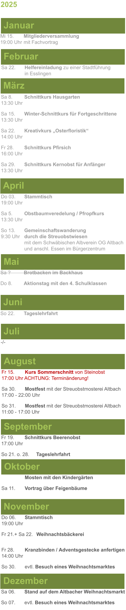 Mai Juni Juli April -/-  Sa 8. 	Schnittkurs Hausgarten13:30 Uhr Sa 15. 	Winter-Schnittkurs für Fortgeschrittene13:30 Uhr Sa 22. 	Kreativkurs „Osterfloristik“ 14:00 Uhr Fr 28. 	Schnittkurs Pfirsich16:00 Uhr Sa 29. 	Schnittkurs Kernobst für Anfänger13:30 Uhr So 22.	Tageslehrfahrt Do 03. 	Stammtisch				         	  19:00 Uhr	 Sa 5.		Obstbaumveredelung / Pfropfkurs 13:30 Uhr  So 13. 	Gemeinschaftswanderung		       9:30 Uhr	durch die Streuobstwiesen					mit dem Schwäbischen Albverein OG Altbach		und anschl. Essen im Bürgerzentrum Sa ?		Brotbacken im Backhaus  Do 8.	Aktionstag mit den 4. Schulklassen 2025  März Februar Januar Mi 15. 	Mitgliederversammlung				  19:00 Uhr	mit Fachvortrag Sa 22.	Helfereinladung zu einer Stadtführung			in Esslingen August September Oktober November Dezember Fr 15. 	Kurs Sommerschnitt von Steinobst17:00 Uhr ACHTUNG: Terminänderung! Sa 30.	Mostfest mit der Streuobstmosterei Altbach  17:00 - 22:00 Uhr	 So 31.	Mostfest mit der Streuobstmosterei Altbach11:00 - 17:00 Uhr	  	Mosten mit den Kindergärten  Sa 11.	Vortrag über Feigenbäume Do 06. 	Stammtisch19:00 Uhr Fr 21.+ Sa 22.	Weihnachtsbäckerei  Fr 28.	Kranzbinden / Adventsgestecke anfertigen14:00 Uhr  So 30. 	evtl. Besuch eines Weihnachtsmarktes Sa 06.	Stand auf dem Altbacher Weihnachtsmarkt So 07. 	evtl. Besuch eines Weihnachtsmarktes Fr 19. 	Schnittkurs Beerenobst17:00 Uhr So 21. o. 28.	Tageslehrfahrt
