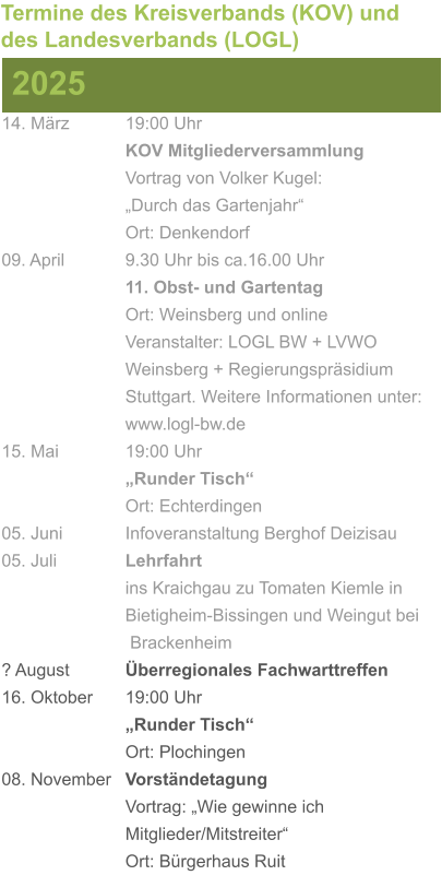 14. März		19:00 Uhr KOV Mitgliederversammlung			Vortrag von Volker Kugel:			„Durch das Gartenjahr“ Ort: Denkendorf 09. April		9.30 Uhr bis ca.16.00 Uhr 11. Obst- und Gartentag Ort: Weinsberg und online Veranstalter: LOGL BW + LVWO Weinsberg + Regierungspräsidium Stuttgart. Weitere Informationen unter: www.logl-bw.de 15. Mai		19:00 Uhr „Runder Tisch“  Ort: Echterdingen 05. Juni		Infoveranstaltung Berghof Deizisau 05. Juli		Lehrfahrt									ins Kraichgau zu Tomaten Kiemle in 				Bietigheim-Bissingen und Weingut bei			 Brackenheim ? August		Überregionales Fachwarttreffen 16. Oktober	19:00 Uhr „Runder Tisch“ Ort: Plochingen 08. November	Vorständetagung							Vortrag: „Wie gewinne ich 						Mitglieder/Mitstreiter“  Ort: Bürgerhaus Ruit 2025 Termine des Kreisverbands (KOV) und des Landesverbands (LOGL)