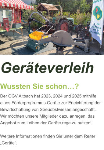 Geräteverleih Wussten Sie schon…? Der OGV Altbach hat 2023, 2024 und 2025 mithilfe eines Förderprogramms Geräte zur Erleichterung der Bewirtschaftung von Streuobstwiesen angeschafft. Wir möchten unsere Mitglieder dazu anregen, das Angebot zum Leihen der Geräte rege zu nutzen!  Weitere Informationen finden Sie unter dem Reiter „Geräte“.