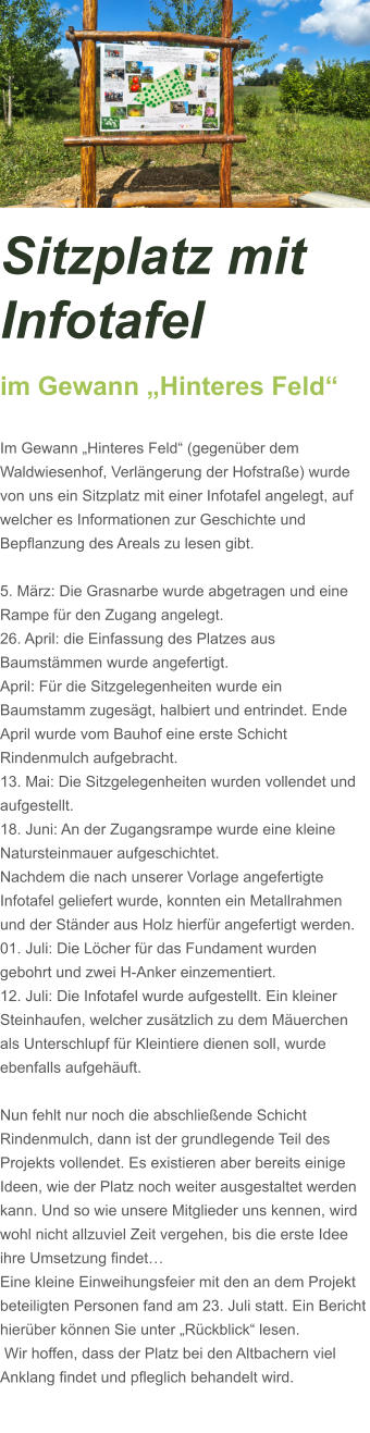 Sitzplatz mit Infotafel  im Gewann „Hinteres Feld“  Im Gewann „Hinteres Feld“ (gegenüber dem Waldwiesenhof, Verlängerung der Hofstraße) wurde von uns ein Sitzplatz mit einer Infotafel angelegt, auf welcher es Informationen zur Geschichte und Bepflanzung des Areals zu lesen gibt.  5. März: Die Grasnarbe wurde abgetragen und eine Rampe für den Zugang angelegt.  26. April: die Einfassung des Platzes aus Baumstämmen wurde angefertigt. April: Für die Sitzgelegenheiten wurde ein Baumstamm zugesägt, halbiert und entrindet. Ende April wurde vom Bauhof eine erste Schicht Rindenmulch aufgebracht. 13. Mai: Die Sitzgelegenheiten wurden vollendet und aufgestellt. 18. Juni: An der Zugangsrampe wurde eine kleine Natursteinmauer aufgeschichtet. Nachdem die nach unserer Vorlage angefertigte Infotafel geliefert wurde, konnten ein Metallrahmen und der Ständer aus Holz hierfür angefertigt werden. 01. Juli: Die Löcher für das Fundament wurden  gebohrt und zwei H-Anker einzementiert.  12. Juli: Die Infotafel wurde aufgestellt. Ein kleiner Steinhaufen, welcher zusätzlich zu dem Mäuerchen als Unterschlupf für Kleintiere dienen soll, wurde ebenfalls aufgehäuft.    Nun fehlt nur noch die abschließende Schicht Rindenmulch, dann ist der grundlegende Teil des Projekts vollendet. Es existieren aber bereits einige Ideen, wie der Platz noch weiter ausgestaltet werden kann. Und so wie unsere Mitglieder uns kennen, wird wohl nicht allzuviel Zeit vergehen, bis die erste Idee ihre Umsetzung findet…  Eine kleine Einweihungsfeier mit den an dem Projekt beteiligten Personen fand am 23. Juli statt. Ein Bericht hierüber können Sie unter „Rückblick“ lesen.  Wir hoffen, dass der Platz bei den Altbachern viel Anklang findet und pfleglich behandelt wird.