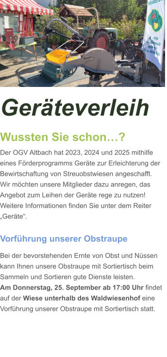 Geräteverleih Wussten Sie schon…? Der OGV Altbach hat 2023, 2024 und 2025 mithilfe eines Förderprogramms Geräte zur Erleichterung der Bewirtschaftung von Streuobstwiesen angeschafft. Wir möchten unsere Mitglieder dazu anregen, das Angebot zum Leihen der Geräte rege zu nutzen! Weitere Informationen finden Sie unter dem Reiter „Geräte“.  Vorführung unserer Obstraupe Bei der bevorstehenden Ernte von Obst und Nüssen kann Ihnen unsere Obstraupe mit Sortiertisch beim Sammeln und Sortieren gute Dienste leisten. Am Donnerstag, 25. September ab 17:00 Uhr findet auf der Wiese unterhalb des Waldwiesenhof eine Vorführung unserer Obstraupe mit Sortiertisch statt.