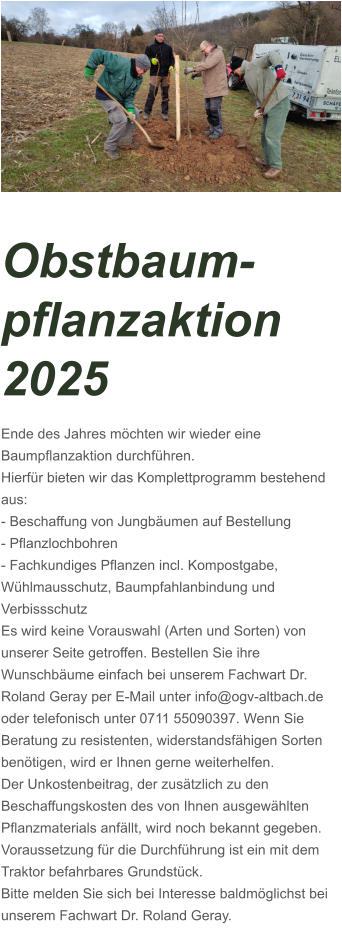 Obstbaum-pflanzaktion 2025 Ende des Jahres möchten wir wieder eine Baumpflanzaktion durchführen. Hierfür bieten wir das Komplettprogramm bestehend aus: - Beschaffung von Jungbäumen auf Bestellung - Pflanzlochbohren - Fachkundiges Pflanzen incl. Kompostgabe, Wühlmausschutz, Baumpfahlanbindung und Verbissschutz Es wird keine Vorauswahl (Arten und Sorten) von unserer Seite getroffen. Bestellen Sie ihre Wunschbäume einfach bei unserem Fachwart Dr. Roland Geray per E-Mail unter info@ogv-altbach.de oder telefonisch unter 0711 55090397. Wenn Sie Beratung zu resistenten, widerstandsfähigen Sorten benötigen, wird er Ihnen gerne weiterhelfen. Der Unkostenbeitrag, der zusätzlich zu den Beschaffungskosten des von Ihnen ausgewählten Pflanzmaterials anfällt, wird noch bekannt gegeben. Voraussetzung für die Durchführung ist ein mit dem Traktor befahrbares Grundstück. Bitte melden Sie sich bei Interesse baldmöglichst bei unserem Fachwart Dr. Roland Geray.