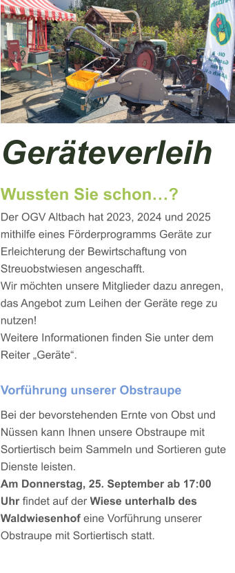 Geräteverleih Wussten Sie schon…? Der OGV Altbach hat 2023, 2024 und 2025 mithilfe eines Förderprogramms Geräte zur Erleichterung der Bewirtschaftung von Streuobstwiesen angeschafft. Wir möchten unsere Mitglieder dazu anregen, das Angebot zum Leihen der Geräte rege zu nutzen! Weitere Informationen finden Sie unter dem Reiter „Geräte“.  Vorführung unserer Obstraupe Bei der bevorstehenden Ernte von Obst und Nüssen kann Ihnen unsere Obstraupe mit Sortiertisch beim Sammeln und Sortieren gute Dienste leisten. Am Donnerstag, 25. September ab 17:00 Uhr findet auf der Wiese unterhalb des Waldwiesenhof eine Vorführung unserer Obstraupe mit Sortiertisch statt.