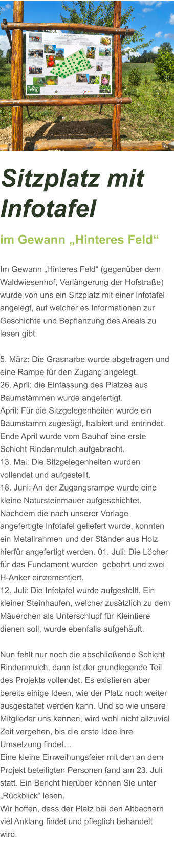 Sitzplatz mit Infotafel  im Gewann „Hinteres Feld“  Im Gewann „Hinteres Feld“ (gegenüber dem Waldwiesenhof, Verlängerung der Hofstraße) wurde von uns ein Sitzplatz mit einer Infotafel angelegt, auf welcher es Informationen zur Geschichte und Bepflanzung des Areals zu lesen gibt.  5. März: Die Grasnarbe wurde abgetragen und eine Rampe für den Zugang angelegt.  26. April: die Einfassung des Platzes aus Baumstämmen wurde angefertigt. April: Für die Sitzgelegenheiten wurde ein Baumstamm zugesägt, halbiert und entrindet. Ende April wurde vom Bauhof eine erste Schicht Rindenmulch aufgebracht. 13. Mai: Die Sitzgelegenheiten wurden vollendet und aufgestellt. 18. Juni: An der Zugangsrampe wurde eine kleine Natursteinmauer aufgeschichtet. Nachdem die nach unserer Vorlage angefertigte Infotafel geliefert wurde, konnten ein Metallrahmen und der Ständer aus Holz hierfür angefertigt werden. 01. Juli: Die Löcher für das Fundament wurden  gebohrt und zwei H-Anker einzementiert.  12. Juli: Die Infotafel wurde aufgestellt. Ein kleiner Steinhaufen, welcher zusätzlich zu dem Mäuerchen als Unterschlupf für Kleintiere dienen soll, wurde ebenfalls aufgehäuft.    Nun fehlt nur noch die abschließende Schicht Rindenmulch, dann ist der grundlegende Teil des Projekts vollendet. Es existieren aber bereits einige Ideen, wie der Platz noch weiter ausgestaltet werden kann. Und so wie unsere Mitglieder uns kennen, wird wohl nicht allzuviel Zeit vergehen, bis die erste Idee ihre Umsetzung findet…  Eine kleine Einweihungsfeier mit den an dem Projekt beteiligten Personen fand am 23. Juli statt. Ein Bericht hierüber können Sie unter „Rückblick“ lesen. Wir hoffen, dass der Platz bei den Altbachern viel Anklang findet und pfleglich behandelt wird.