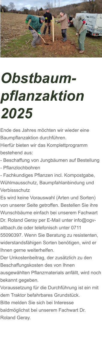 Obstbaum-pflanzaktion 2025 Ende des Jahres möchten wir wieder eine Baumpflanzaktion durchführen. Hierfür bieten wir das Komplettprogramm bestehend aus: - Beschaffung von Jungbäumen auf Bestellung - Pflanzlochbohren - Fachkundiges Pflanzen incl. Kompostgabe, Wühlmausschutz, Baumpfahlanbindung und Verbissschutz Es wird keine Vorauswahl (Arten und Sorten) von unserer Seite getroffen. Bestellen Sie ihre Wunschbäume einfach bei unserem Fachwart Dr. Roland Geray per E-Mail unter info@ogv-altbach.de oder telefonisch unter 0711 55090397. Wenn Sie Beratung zu resistenten, widerstandsfähigen Sorten benötigen, wird er Ihnen gerne weiterhelfen. Der Unkostenbeitrag, der zusätzlich zu den Beschaffungskosten des von Ihnen ausgewählten Pflanzmaterials anfällt, wird noch bekannt gegeben. Voraussetzung für die Durchführung ist ein mit dem Traktor befahrbares Grundstück. Bitte melden Sie sich bei Interesse baldmöglichst bei unserem Fachwart Dr. Roland Geray.