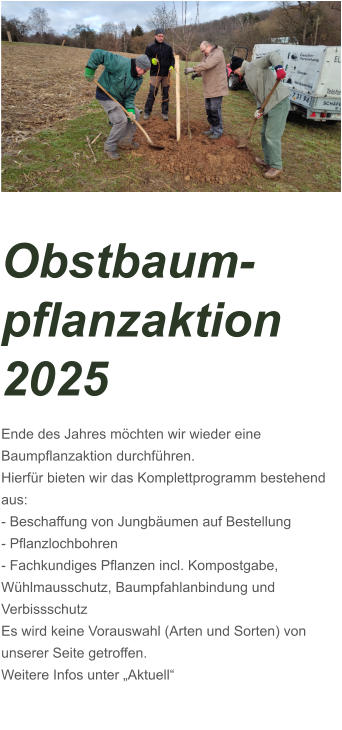 Obstbaum-pflanzaktion 2025 Ende des Jahres möchten wir wieder eine Baumpflanzaktion durchführen. Hierfür bieten wir das Komplettprogramm bestehend aus: - Beschaffung von Jungbäumen auf Bestellung - Pflanzlochbohren - Fachkundiges Pflanzen incl. Kompostgabe, Wühlmausschutz, Baumpfahlanbindung und Verbissschutz Es wird keine Vorauswahl (Arten und Sorten) von unserer Seite getroffen.  Weitere Infos unter „Aktuell“