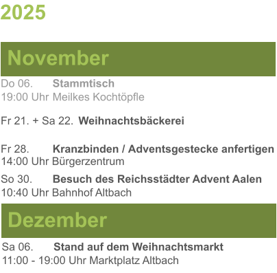 2025  November Dezember Do 06. 	Stammtisch19:00 Uhr	Meilkes Kochtöpfle Fr 21. + Sa 22.	Weihnachtsbäckerei Fr 28.	Kranzbinden / Adventsgestecke anfertigen14:00 Uhr Bürgerzentrum So 30. 	Besuch des Reichsstädter Advent Aalen10:40 Uhr Bahnhof Altbach Sa 06.	Stand auf dem Weihnachtsmarkt11:00 - 19:00 Uhr Marktplatz Altbach