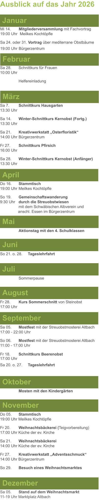 Mai Juni Juli April  Sa 7. 	Schnittkurs Hausgarten13:30 Uhr Sa 14. 	Winter-Schnittkurs Kernobst (Fortg.)13:30 Uhr Sa 21. 	Kreativwerkstatt „Osterfloristik“ 14:00 Uhr	Bürgerzentrum Fr 27. 	Schnittkurs Pfirsich16:00 Uhr Sa 28. 	Winter-Schnittkurs Kernobst (Anfänger)13:30 Uhr So 21. o. 28.	Tageslehrfahrt  Do 16. 	Stammtisch				         	  19:00 Uhr	Meilkes Kochtöpfle So 19. 	Gemeinschaftswanderung		       9:30 Uhr	durch die Streuobstwiesen					mit dem Schwäbischen Albverein und 		        anschl. Essen im Bürgerzentrum  	Aktionstag mit den 4. Schulklassen Ausblick auf das Jahr 2026  März Februar Januar Mi 14. 	Mitgliederversammlung mit Fachvortrag	  19:00 Uhr	 Meilkes Kochtöpfle Sa 24. oder 31. Vortrag über mediterrane Obstbäume19:00 Uhr	Bürgerzentrum Sa 28.	Schnittkurs für Frauen10:00 Uhr Helfereinladung August September Oktober November Dezember Fr 28. 	Kurs Sommerschnitt von Steinobst17:00 Uhr    	Mosten mit den Kindergärten   Do 05. 	Stammtisch19:00 Uhr Meilkes Kochtöpfle Fr 20.	Weihnachtsbäckerei (Teigvorbereitung)17:00 Uhr Küche der ev. Kirche Sa 21.	Weihnachtsbäckerei14:00 Uhr Küche der ev. Kirche Fr 27.	Kreativwerkstatt „Adventsschmuck“14:00 Uhr Bürgerzentrum So 29. 	Besuch eines Weihnachtsmarktes Sa 05.	Stand auf dem Weihnachtsmarkt11-19 Uhr Marktplatz Altbach  Sa 05.	Mostfest mit der Streuobstmosterei Altbach  17:00 - 22:00 Uhr	 So 06.	Mostfest mit der Streuobstmosterei Altbach11:00 - 17:00 Uhr						 Fr 18. 	Schnittkurs Beerenobst17:00 Uhr Sa 20. o. 27.	Tageslehrfahrt Sommerpause