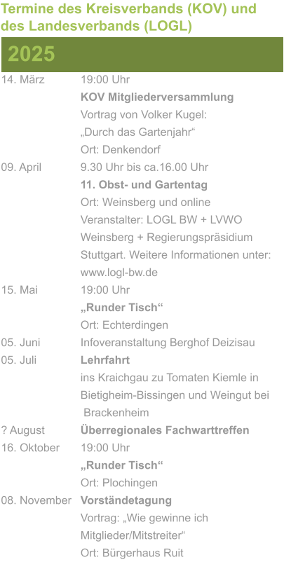 14. März		19:00 Uhr KOV Mitgliederversammlung			Vortrag von Volker Kugel:			„Durch das Gartenjahr“ Ort: Denkendorf 09. April		9.30 Uhr bis ca.16.00 Uhr 11. Obst- und Gartentag Ort: Weinsberg und online Veranstalter: LOGL BW + LVWO Weinsberg + Regierungspräsidium Stuttgart. Weitere Informationen unter: www.logl-bw.de 15. Mai		19:00 Uhr „Runder Tisch“  Ort: Echterdingen 05. Juni		Infoveranstaltung Berghof Deizisau 05. Juli		Lehrfahrt									ins Kraichgau zu Tomaten Kiemle in 				Bietigheim-Bissingen und Weingut bei			 Brackenheim ? August		Überregionales Fachwarttreffen 16. Oktober	19:00 Uhr „Runder Tisch“ Ort: Plochingen 08. November	Vorständetagung							Vortrag: „Wie gewinne ich 						Mitglieder/Mitstreiter“  Ort: Bürgerhaus Ruit 2025 Termine des Kreisverbands (KOV) und des Landesverbands (LOGL)