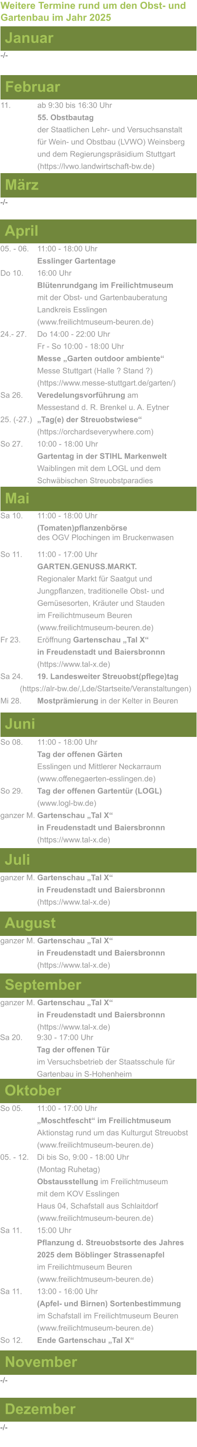 Weitere Termine rund um den Obst- und Gartenbau im Jahr 2025 Januar -/- Februar 11.   		ab 9:30 bis 16:30 Uhr 55. Obstbautag				      der Staatlichen Lehr- und Versuchsanstalt für Wein- und Obstbau (LVWO) Weinsberg und dem Regierungspräsidium Stuttgart    (https://lvwo.landwirtschaft-bw.de) März -/- April 05. - 06. 	11:00 - 18:00 Uhr Esslinger Gartentage Do 10.  	16:00 Uhr Blütenrundgang im Freilichtmuseum mit der Obst- und Gartenbauberatung Landkreis Esslingen (www.freilichtmuseum-beuren.de) 24.- 27. 	Do 14:00 - 22:00 Uhr Fr - So 10:00 - 18:00 Uhr Messe „Garten outdoor ambiente“ Messe Stuttgart (Halle ? Stand ?) (https://www.messe-stuttgart.de/garten/) Sa 26.  	Veredelungsvorführung am 					Messestand d. R. Brenkel u. A. Eytner 25. (-27.)	„Tag(e) der Streuobstwiese“ (https://orchardseverywhere.com) So 27.	10:00 - 18:00 Uhr Gartentag in der STIHL Markenwelt Waiblingen mit dem LOGL und dem Schwäbischen Streuobstparadies (www.markenwelt.stihl.de)  Mai Sa 10.	11:00 - 18:00 Uhr (Tomaten)pflanzenbörse				des OGV Plochingen im Bruckenwasen So 11.	11:00 - 17:00 Uhr GARTEN.GENUSS.MARKT.	Regionaler Markt für Saatgut und Jungpflanzen, traditionelle Obst- und Gemüsesorten, Kräuter und Stauden im Freilichtmuseum Beuren (www.freilichtmuseum-beuren.de) Fr 23.	Eröffnung Gartenschau „Tal X“ in Freudenstadt und Baiersbronnn (https://www.tal-x.de) Sa 24. 	19. Landesweiter Streuobst(pflege)tag          (https://alr-bw.de/,Lde/Startseite/Veranstaltungen) Mi 28.	Mostprämierung in der Kelter in Beuren Juni So 08. 	11:00 - 18:00 Uhr Tag der offenen Gärten Esslingen und Mittlerer Neckarraum (www.offenegaerten-esslingen.de) So 29. 	Tag der offenen Gartentür (LOGL) (www.logl-bw.de) ganzer M. Gartenschau „Tal X“ in Freudenstadt und Baiersbronnn (https://www.tal-x.de)  Juli ganzer M. Gartenschau „Tal X“ in Freudenstadt und Baiersbronnn (https://www.tal-x.de)  August ganzer M. Gartenschau „Tal X“ in Freudenstadt und Baiersbronnn (https://www.tal-x.de)  September ganzer M. Gartenschau „Tal X“ in Freudenstadt und Baiersbronnn (https://www.tal-x.de)  Oktober So 05. 	11:00 - 17:00 Uhr „Moschtfescht“ im Freilichtmuseum  Aktionstag rund um das Kulturgut Streuobst (www.freilichtmuseum-beuren.de) 05. - 12. 	Di bis So, 9:00 - 18:00 Uhr (Montag Ruhetag) Obstausstellung im Freilichtmuseum  mit dem KOV Esslingen Haus 04, Schafstall aus Schlaitdorf (www.freilichtmuseum-beuren.de) Sa 11.	15:00 Uhr Pflanzung d. Streuobstsorte des Jahres 2025 dem Böblinger Strassenapfel im Freilichtmuseum Beuren (www.freilichtmuseum-beuren.de) Sa 11.	13:00 - 16:00 Uhr (Apfel- und Birnen) Sortenbestimmung im Schafstall im Freilichtmuseum Beuren  (www.freilichtmuseum-beuren.de) So 12.	Ende Gartenschau „Tal X“ November Dezember -/- -/- Sa 20. 	9:30 - 17:00 Uhr							Tag der offenen Tür im Versuchsbetrieb der Staatsschule für Gartenbau in S-Hohenheim