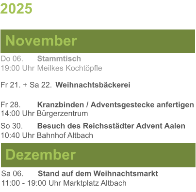 2025  November Dezember Do 06. 	Stammtisch19:00 Uhr	Meilkes Kochtöpfle Fr 21. + Sa 22.	Weihnachtsbäckerei Fr 28.	Kranzbinden / Adventsgestecke anfertigen14:00 Uhr Bürgerzentrum So 30. 	Besuch des Reichsstädter Advent Aalen10:40 Uhr Bahnhof Altbach Sa 06.	Stand auf dem Weihnachtsmarkt11:00 - 19:00 Uhr Marktplatz Altbach