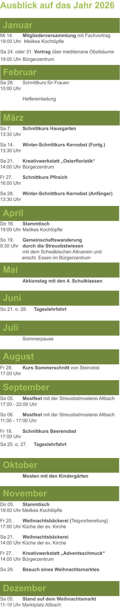 Mai Juni Juli April  Sa 7. 	Schnittkurs Hausgarten13:30 Uhr Sa 14. 	Winter-Schnittkurs Kernobst (Fortg.)13:30 Uhr Sa 21. 	Kreativwerkstatt „Osterfloristik“ 14:00 Uhr	Bürgerzentrum Fr 27. 	Schnittkurs Pfirsich16:00 Uhr Sa 28. 	Winter-Schnittkurs Kernobst (Anfänger)13:30 Uhr So 21. o. 28.	Tageslehrfahrt  Do 16. 	Stammtisch				         	  19:00 Uhr	Meilkes Kochtöpfle So 19. 	Gemeinschaftswanderung		       9:30 Uhr	durch die Streuobstwiesen					mit dem Schwäbischen Albverein und 		        anschl. Essen im Bürgerzentrum  	Aktionstag mit den 4. Schulklassen Ausblick auf das Jahr 2026  März Februar Januar Mi 14. 	Mitgliederversammlung mit Fachvortrag	  19:00 Uhr	 Meilkes Kochtöpfle Sa 24. oder 31. Vortrag über mediterrane Obstbäume19:00 Uhr	Bürgerzentrum Sa 28.	Schnittkurs für Frauen10:00 Uhr Helfereinladung August September Oktober November Dezember Fr 28. 	Kurs Sommerschnitt von Steinobst17:00 Uhr    	Mosten mit den Kindergärten   Do 05. 	Stammtisch19:00 Uhr Meilkes Kochtöpfle Fr 20.	Weihnachtsbäckerei (Teigvorbereitung)17:00 Uhr Küche der ev. Kirche Sa 21.	Weihnachtsbäckerei14:00 Uhr Küche der ev. Kirche Fr 27.	Kreativwerkstatt „Adventsschmuck“14:00 Uhr Bürgerzentrum So 29. 	Besuch eines Weihnachtsmarktes Sa 05.	Stand auf dem Weihnachtsmarkt11-19 Uhr Marktplatz Altbach  Sa 05.	Mostfest mit der Streuobstmosterei Altbach  17:00 - 22:00 Uhr	 So 06.	Mostfest mit der Streuobstmosterei Altbach11:00 - 17:00 Uhr						 Fr 18. 	Schnittkurs Beerenobst17:00 Uhr Sa 20. o. 27.	Tageslehrfahrt Sommerpause