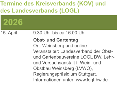 15. April	 	9.30 Uhr bis ca.16.00 Uhr Obst- und GartentagOrt: Weinsberg und onlineVeranstalter: Landesverband der Obst- und Gartenbauvereine LOGL BW, Lehr- und Versuchsanstalt f. Wein- und Obstbau Weinsberg (LVWO), Regierungspräsidium Stuttgart.Informationen unter: www.logl-bw.de 2026 Termine des Kreisverbands (KOV) und des Landesverbands (LOGL)