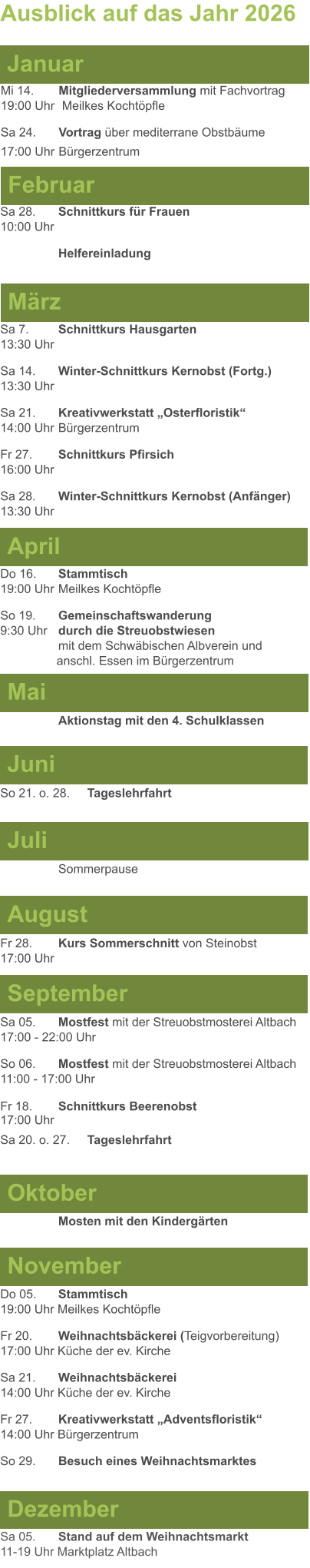 Mai Juni Juli April  Sa 7. 	Schnittkurs Hausgarten13:30 Uhr Sa 14. 	Winter-Schnittkurs Kernobst (Fortg.)13:30 Uhr Sa 21. 	Kreativwerkstatt „Osterfloristik“ 14:00 Uhr	Bürgerzentrum Fr 27. 	Schnittkurs Pfirsich16:00 Uhr Sa 28. 	Winter-Schnittkurs Kernobst (Anfänger)13:30 Uhr So 21. o. 28.	Tageslehrfahrt  Do 16. 	Stammtisch				         	  19:00 Uhr	Meilkes Kochtöpfle So 19. 	Gemeinschaftswanderung		       9:30 Uhr	durch die Streuobstwiesen					mit dem Schwäbischen Albverein und 		        anschl. Essen im Bürgerzentrum  	Aktionstag mit den 4. Schulklassen Ausblick auf das Jahr 2026  März Februar Januar Mi 14. 	Mitgliederversammlung mit Fachvortrag	  19:00 Uhr	 Meilkes Kochtöpfle Sa 24.	Vortrag über mediterrane Obstbäume17:00 Uhr	Bürgerzentrum Sa 28.	Schnittkurs für Frauen10:00 Uhr Helfereinladung August September Oktober November Dezember Fr 28. 	Kurs Sommerschnitt von Steinobst17:00 Uhr    	Mosten mit den Kindergärten   Do 05. 	Stammtisch19:00 Uhr Meilkes Kochtöpfle Fr 20.	Weihnachtsbäckerei (Teigvorbereitung)17:00 Uhr Küche der ev. Kirche Sa 21.	Weihnachtsbäckerei14:00 Uhr Küche der ev. Kirche Fr 27.	Kreativwerkstatt „Adventsfloristik“14:00 Uhr Bürgerzentrum So 29. 	Besuch eines Weihnachtsmarktes Sa 05.	Stand auf dem Weihnachtsmarkt11-19 Uhr Marktplatz Altbach  Sa 05.	Mostfest mit der Streuobstmosterei Altbach  17:00 - 22:00 Uhr	 So 06.	Mostfest mit der Streuobstmosterei Altbach11:00 - 17:00 Uhr						 Fr 18. 	Schnittkurs Beerenobst17:00 Uhr Sa 20. o. 27.	Tageslehrfahrt Sommerpause