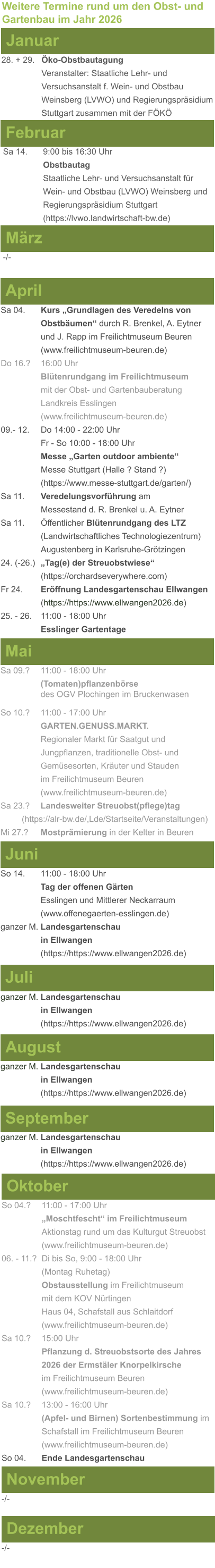 Weitere Termine rund um den Obst- und Gartenbau im Jahr 2026 Januar 28. + 29.	Öko-Obstbautagung Veranstalter: Staatliche Lehr- und Versuchsanstalt f. Wein- und Obstbau Weinsberg (LVWO) und Regierungspräsidium Stuttgart zusammen mit der FÖKÖ  Februar Sa 14. 	9:00 bis 16:30 Uhr Obstbautag				       Staatliche Lehr- und Versuchsanstalt für Wein- und Obstbau (LVWO) Weinsberg und Regierungspräsidium Stuttgart    (https://lvwo.landwirtschaft-bw.de) März -/- April Sa 04.	Kurs „Grundlagen des Veredelns von 			Obstbäumen“ durch R. Brenkel, A. Eytner		und J. Rapp im Freilichtmuseum Beuren (www.freilichtmuseum-beuren.de) Do 16.?  	16:00 Uhr Blütenrundgang im Freilichtmuseum mit der Obst- und Gartenbauberatung Landkreis Esslingen (www.freilichtmuseum-beuren.de) 09.- 12. 	Do 14:00 - 22:00 Uhr Fr - So 10:00 - 18:00 Uhr Messe „Garten outdoor ambiente“ Messe Stuttgart (Halle ? Stand ?) (https://www.messe-stuttgart.de/garten/) Sa 11.  	Veredelungsvorführung am 					Messestand d. R. Brenkel u. A. Eytner Sa 11.	Öffentlicher Blütenrundgang des LTZ 		(Landwirtschaftliches Technologiezentrum)			Augustenberg in Karlsruhe-Grötzingen 24. (-26.)	„Tag(e) der Streuobstwiese“ (https://orchardseverywhere.com) Fr 24.	Eröffnung Landesgartenschau Ellwangen (https://https://www.ellwangen2026.de) 25. - 26. 	11:00 - 18:00 Uhr Esslinger Gartentage   Mai Sa 09.?	11:00 - 18:00 Uhr (Tomaten)pflanzenbörse				des OGV Plochingen im Bruckenwasen So 10.?	11:00 - 17:00 Uhr GARTEN.GENUSS.MARKT.	Regionaler Markt für Saatgut und Jungpflanzen, traditionelle Obst- und Gemüsesorten, Kräuter und Stauden im Freilichtmuseum Beuren (www.freilichtmuseum-beuren.de) Sa 23.? 	Landesweiter Streuobst(pflege)tag          (https://alr-bw.de/,Lde/Startseite/Veranstaltungen) Mi 27.?	Mostprämierung in der Kelter in Beuren Juni So 14. 	11:00 - 18:00 Uhr Tag der offenen Gärten Esslingen und Mittlerer Neckarraum (www.offenegaerten-esslingen.de) ganzer M. Landesgartenschau  in Ellwangen (https://https://www.ellwangen2026.de)  Juli ganzer M. Landesgartenschau  in Ellwangen (https://https://www.ellwangen2026.de)   August ganzer M. Landesgartenschau  in Ellwangen (https://https://www.ellwangen2026.de)  September ganzer M. Landesgartenschau  in Ellwangen (https://https://www.ellwangen2026.de)  Oktober So 04.? 	11:00 - 17:00 Uhr „Moschtfescht“ im Freilichtmuseum  Aktionstag rund um das Kulturgut Streuobst (www.freilichtmuseum-beuren.de) 06. - 11.? 	Di bis So, 9:00 - 18:00 Uhr (Montag Ruhetag) Obstausstellung im Freilichtmuseum  mit dem KOV Nürtingen Haus 04, Schafstall aus Schlaitdorf (www.freilichtmuseum-beuren.de) Sa 10.?	15:00 Uhr Pflanzung d. Streuobstsorte des Jahres 2026 der Ermstäler Knorpelkirsche im Freilichtmuseum Beuren (www.freilichtmuseum-beuren.de) Sa 10.?	13:00 - 16:00 Uhr (Apfel- und Birnen) Sortenbestimmung im Schafstall im Freilichtmuseum Beuren  (www.freilichtmuseum-beuren.de) So 04.	Ende Landesgartenschau November Dezember -/- -/-