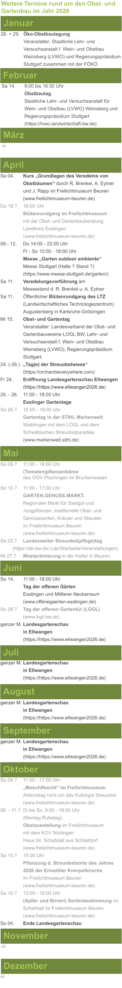 Weitere Termine rund um den Obst- und Gartenbau im Jahr 2026 Januar 28. + 29.	Öko-Obstbautagung Veranstalter: Staatliche Lehr- und Versuchsanstalt f. Wein- und Obstbau Weinsberg (LVWO) und Regierungspräsidium Stuttgart zusammen mit der FÖKÖ  Februar Sa 14. 	9:00 bis 16:30 Uhr Obstbautag				       Staatliche Lehr- und Versuchsanstalt für Wein- und Obstbau (LVWO) Weinsberg und Regierungspräsidium Stuttgart    (https://lvwo.landwirtschaft-bw.de) März -/- April Sa 04.	Kurs „Grundlagen des Veredelns von 			Obstbäumen“ durch R. Brenkel, A. Eytner		und J. Rapp im Freilichtmuseum Beuren (www.freilichtmuseum-beuren.de) Do 16.?  	16:00 Uhr Blütenrundgang im Freilichtmuseum mit der Obst- und Gartenbauberatung Landkreis Esslingen (www.freilichtmuseum-beuren.de) 09.- 12. 	Do 14:00 - 22:00 Uhr Fr - So 10:00 - 18:00 Uhr Messe „Garten outdoor ambiente“ Messe Stuttgart (Halle ? Stand ?) (https://www.messe-stuttgart.de/garten/) Sa 11.  	Veredelungsvorführung am 					Messestand d. R. Brenkel u. A. Eytner Sa 11.	Öffentlicher Blütenrundgang des LTZ 		(Landwirtschaftliches Technologiezentrum)			Augustenberg in Karlsruhe-Grötzingen Mi 15. 	Obst- und Gartentag  Veranstalter: Landesverband der Obst- und Gartenbauvereine LOGL BW, Lehr- und Versuchsanstalt f. Wein- und Obstbau Weinsberg (LVWO), Regierungspräsidium Stuttgart. 24. (-26.)	„Tag(e) der Streuobstwiese“ (https://orchardseverywhere.com) Fr 24.	Eröffnung Landesgartenschau Ellwangen (https://https://www.ellwangen2026.de) 25. - 26. 	11:00 - 18:00 Uhr Esslinger Gartentage So 26.?	10:00 - 18:00 Uhr Gartentag in der STIHL Markenwelt Waiblingen mit dem LOGL und dem Schwäbischen Streuobstparadies (www.markenwelt.stihl.de)  Mai Sa 09.?	11:00 - 18:00 Uhr (Tomaten)pflanzenbörse				des OGV Plochingen im Bruckenwasen So 10.?	11:00 - 17:00 Uhr GARTEN.GENUSS.MARKT.	Regionaler Markt für Saatgut und Jungpflanzen, traditionelle Obst- und Gemüsesorten, Kräuter und Stauden im Freilichtmuseum Beuren (www.freilichtmuseum-beuren.de) Sa 23.? 	Landesweiter Streuobst(pflege)tag          (https://alr-bw.de/,Lde/Startseite/Veranstaltungen) Mi 27.?	Mostprämierung in der Kelter in Beuren Juni So 14. 	11:00 - 18:00 Uhr Tag der offenen Gärten Esslingen und Mittlerer Neckarraum (www.offenegaerten-esslingen.de) So 28.? 	Tag der offenen Gartentür (LOGL) (www.logl-bw.de) ganzer M. Landesgartenschau  in Ellwangen (https://https://www.ellwangen2026.de)  Juli ganzer M. Landesgartenschau  in Ellwangen (https://https://www.ellwangen2026.de)   August ganzer M. Landesgartenschau  in Ellwangen (https://https://www.ellwangen2026.de)  September ganzer M. Landesgartenschau  in Ellwangen (https://https://www.ellwangen2026.de)  Oktober So 04.? 	11:00 - 17:00 Uhr „Moschtfescht“ im Freilichtmuseum  Aktionstag rund um das Kulturgut Streuobst (www.freilichtmuseum-beuren.de) 06. - 11.? 	Di bis So, 9:00 - 18:00 Uhr (Montag Ruhetag) Obstausstellung im Freilichtmuseum  mit dem KOV Nürtingen Haus 04, Schafstall aus Schlaitdorf (www.freilichtmuseum-beuren.de) Sa 10.?	15:00 Uhr Pflanzung d. Streuobstsorte des Jahres 2026 der Ermstäler Knorpelkirsche im Freilichtmuseum Beuren (www.freilichtmuseum-beuren.de) Sa 10.?	13:00 - 16:00 Uhr (Apfel- und Birnen) Sortenbestimmung im Schafstall im Freilichtmuseum Beuren  (www.freilichtmuseum-beuren.de) So 04.	Ende Landesgartenschau November Dezember -/- -/-