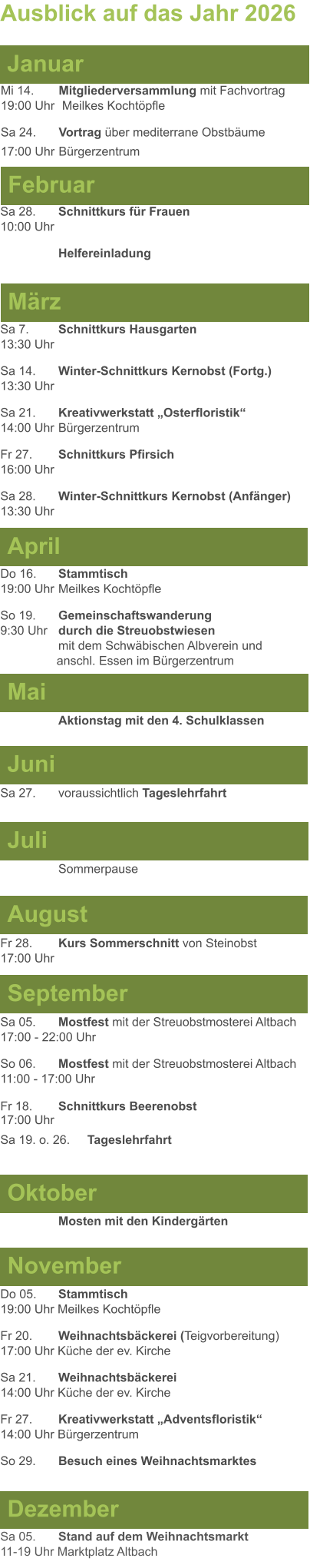 Mai Juni Juli April  Sa 7. 	Schnittkurs Hausgarten13:30 Uhr Sa 14. 	Winter-Schnittkurs Kernobst (Fortg.)13:30 Uhr Sa 21. 	Kreativwerkstatt „Osterfloristik“ 14:00 Uhr	Bürgerzentrum Fr 27. 	Schnittkurs Pfirsich16:00 Uhr Sa 28. 	Winter-Schnittkurs Kernobst (Anfänger)13:30 Uhr Sa 27. 	voraussichtlich Tageslehrfahrt  Do 16. 	Stammtisch				         	  19:00 Uhr	Meilkes Kochtöpfle So 19. 	Gemeinschaftswanderung		       9:30 Uhr	durch die Streuobstwiesen					mit dem Schwäbischen Albverein und 		        anschl. Essen im Bürgerzentrum  	Aktionstag mit den 4. Schulklassen Ausblick auf das Jahr 2026  März Februar Januar Mi 14. 	Mitgliederversammlung mit Fachvortrag	  19:00 Uhr	 Meilkes Kochtöpfle Sa 24. 	Vortrag über mediterrane Obstbäume17:00 Uhr	Bürgerzentrum Sa 28.	Schnittkurs für Frauen10:00 Uhr Helfereinladung August September Oktober November Dezember Fr 28. 	Kurs Sommerschnitt von Steinobst17:00 Uhr    	Mosten mit den Kindergärten   Do 05. 	Stammtisch19:00 Uhr Meilkes Kochtöpfle Fr 20.	Weihnachtsbäckerei (Teigvorbereitung)17:00 Uhr Küche der ev. Kirche Sa 21.	Weihnachtsbäckerei14:00 Uhr Küche der ev. Kirche Fr 27.	Kreativwerkstatt „Adventsfloristik“14:00 Uhr Bürgerzentrum So 29. 	Besuch eines Weihnachtsmarktes Sa 05.	Stand auf dem Weihnachtsmarkt11-19 Uhr Marktplatz Altbach  Sa 05.	Mostfest mit der Streuobstmosterei Altbach  17:00 - 22:00 Uhr	 So 06.	Mostfest mit der Streuobstmosterei Altbach11:00 - 17:00 Uhr						 Fr 18. 	Schnittkurs Beerenobst17:00 Uhr Sa 19. o. 26.	Tageslehrfahrt Sommerpause