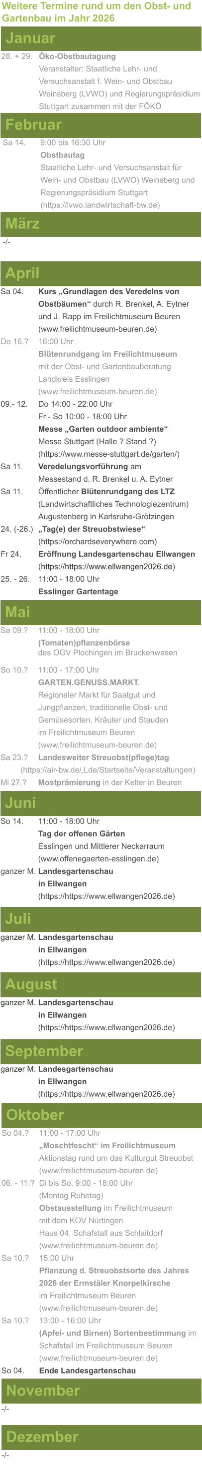 Weitere Termine rund um den Obst- und Gartenbau im Jahr 2026 Januar 28. + 29.	Öko-Obstbautagung Veranstalter: Staatliche Lehr- und Versuchsanstalt f. Wein- und Obstbau Weinsberg (LVWO) und Regierungspräsidium Stuttgart zusammen mit der FÖKÖ  Februar Sa 14. 	9:00 bis 16:30 Uhr Obstbautag				       Staatliche Lehr- und Versuchsanstalt für Wein- und Obstbau (LVWO) Weinsberg und Regierungspräsidium Stuttgart    (https://lvwo.landwirtschaft-bw.de) März -/- April Sa 04.	Kurs „Grundlagen des Veredelns von 			Obstbäumen“ durch R. Brenkel, A. Eytner		und J. Rapp im Freilichtmuseum Beuren (www.freilichtmuseum-beuren.de) Do 16.?  	16:00 Uhr Blütenrundgang im Freilichtmuseum mit der Obst- und Gartenbauberatung Landkreis Esslingen (www.freilichtmuseum-beuren.de) 09.- 12. 	Do 14:00 - 22:00 Uhr Fr - So 10:00 - 18:00 Uhr Messe „Garten outdoor ambiente“ Messe Stuttgart (Halle ? Stand ?) (https://www.messe-stuttgart.de/garten/) Sa 11.  	Veredelungsvorführung am 					Messestand d. R. Brenkel u. A. Eytner Sa 11.	Öffentlicher Blütenrundgang des LTZ 		(Landwirtschaftliches Technologiezentrum)			Augustenberg in Karlsruhe-Grötzingen 24. (-26.)	„Tag(e) der Streuobstwiese“ (https://orchardseverywhere.com) Fr 24.	Eröffnung Landesgartenschau Ellwangen (https://https://www.ellwangen2026.de) 25. - 26. 	11:00 - 18:00 Uhr Esslinger Gartentage   Mai Sa 09.?	11:00 - 18:00 Uhr (Tomaten)pflanzenbörse				des OGV Plochingen im Bruckenwasen So 10.?	11:00 - 17:00 Uhr GARTEN.GENUSS.MARKT.	Regionaler Markt für Saatgut und Jungpflanzen, traditionelle Obst- und Gemüsesorten, Kräuter und Stauden im Freilichtmuseum Beuren (www.freilichtmuseum-beuren.de) Sa 23.? 	Landesweiter Streuobst(pflege)tag          (https://alr-bw.de/,Lde/Startseite/Veranstaltungen) Mi 27.?	Mostprämierung in der Kelter in Beuren Juni So 14. 	11:00 - 18:00 Uhr Tag der offenen Gärten Esslingen und Mittlerer Neckarraum (www.offenegaerten-esslingen.de) ganzer M. Landesgartenschau  in Ellwangen (https://https://www.ellwangen2026.de)  Juli ganzer M. Landesgartenschau  in Ellwangen (https://https://www.ellwangen2026.de)   August ganzer M. Landesgartenschau  in Ellwangen (https://https://www.ellwangen2026.de)  September ganzer M. Landesgartenschau  in Ellwangen (https://https://www.ellwangen2026.de)  Oktober So 04.? 	11:00 - 17:00 Uhr „Moschtfescht“ im Freilichtmuseum  Aktionstag rund um das Kulturgut Streuobst (www.freilichtmuseum-beuren.de) 06. - 11.? 	Di bis So, 9:00 - 18:00 Uhr (Montag Ruhetag) Obstausstellung im Freilichtmuseum  mit dem KOV Nürtingen Haus 04, Schafstall aus Schlaitdorf (www.freilichtmuseum-beuren.de) Sa 10.?	15:00 Uhr Pflanzung d. Streuobstsorte des Jahres 2026 der Ermstäler Knorpelkirsche im Freilichtmuseum Beuren (www.freilichtmuseum-beuren.de) Sa 10.?	13:00 - 16:00 Uhr (Apfel- und Birnen) Sortenbestimmung im Schafstall im Freilichtmuseum Beuren  (www.freilichtmuseum-beuren.de) So 04.	Ende Landesgartenschau November Dezember -/- -/-