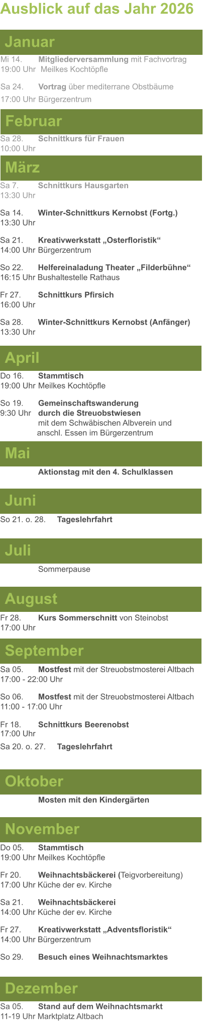 Mai Juni Juli April  Sa 7. 	Schnittkurs Hausgarten13:30 Uhr Sa 14. 	Winter-Schnittkurs Kernobst (Fortg.)13:30 Uhr Sa 21. 	Kreativwerkstatt „Osterfloristik“ 14:00 Uhr	Bürgerzentrum So 22. 	Helfereinaladung Theater „Filderbühne“16:15 Uhr Bushaltestelle Rathaus Fr 27. 	Schnittkurs Pfirsich16:00 Uhr Sa 28. 	Winter-Schnittkurs Kernobst (Anfänger)13:30 Uhr So 21. o. 28.	Tageslehrfahrt  Do 16. 	Stammtisch				         	  19:00 Uhr	Meilkes Kochtöpfle So 19. 	Gemeinschaftswanderung		       9:30 Uhr	durch die Streuobstwiesen					mit dem Schwäbischen Albverein und 		        anschl. Essen im Bürgerzentrum  	Aktionstag mit den 4. Schulklassen Ausblick auf das Jahr 2026  März Februar Januar Mi 14. 	Mitgliederversammlung mit Fachvortrag	  19:00 Uhr	 Meilkes Kochtöpfle Sa 24.	Vortrag über mediterrane Obstbäume17:00 Uhr	Bürgerzentrum Sa 28.	Schnittkurs für Frauen10:00 Uhr August September Oktober November Dezember Fr 28. 	Kurs Sommerschnitt von Steinobst17:00 Uhr    	Mosten mit den Kindergärten   Do 05. 	Stammtisch19:00 Uhr Meilkes Kochtöpfle Fr 20.	Weihnachtsbäckerei (Teigvorbereitung)17:00 Uhr Küche der ev. Kirche Sa 21.	Weihnachtsbäckerei14:00 Uhr Küche der ev. Kirche Fr 27.	Kreativwerkstatt „Adventsfloristik“14:00 Uhr Bürgerzentrum So 29. 	Besuch eines Weihnachtsmarktes Sa 05.	Stand auf dem Weihnachtsmarkt11-19 Uhr Marktplatz Altbach  Sa 05.	Mostfest mit der Streuobstmosterei Altbach  17:00 - 22:00 Uhr	 So 06.	Mostfest mit der Streuobstmosterei Altbach11:00 - 17:00 Uhr						 Fr 18. 	Schnittkurs Beerenobst17:00 Uhr Sa 20. o. 27.	Tageslehrfahrt Sommerpause