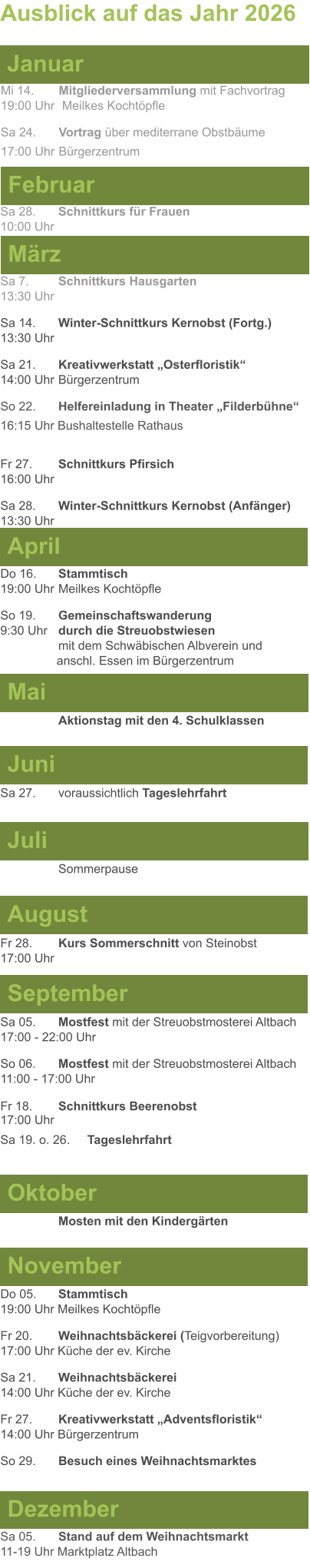 Mai Juni Juli April  Sa 7. 	Schnittkurs Hausgarten13:30 Uhr Sa 14. 	Winter-Schnittkurs Kernobst (Fortg.)13:30 Uhr Sa 21. 	Kreativwerkstatt „Osterfloristik“ 14:00 Uhr	Bürgerzentrum So 22.	Helfereinladung in Theater „Filderbühne“ 16:15 Uhr Bushaltestelle Rathaus  Fr 27. 	Schnittkurs Pfirsich16:00 Uhr Sa 28. 	Winter-Schnittkurs Kernobst (Anfänger)13:30 Uhr Sa 27. 	voraussichtlich Tageslehrfahrt  Do 16. 	Stammtisch				         	  19:00 Uhr	Meilkes Kochtöpfle So 19. 	Gemeinschaftswanderung		       9:30 Uhr	durch die Streuobstwiesen					mit dem Schwäbischen Albverein und 		        anschl. Essen im Bürgerzentrum  	Aktionstag mit den 4. Schulklassen Ausblick auf das Jahr 2026  März Februar Januar Mi 14. 	Mitgliederversammlung mit Fachvortrag	  19:00 Uhr	 Meilkes Kochtöpfle Sa 24. 	Vortrag über mediterrane Obstbäume17:00 Uhr	Bürgerzentrum Sa 28.	Schnittkurs für Frauen10:00 Uhr August September Oktober November Dezember Fr 28. 	Kurs Sommerschnitt von Steinobst17:00 Uhr    	Mosten mit den Kindergärten   Do 05. 	Stammtisch19:00 Uhr Meilkes Kochtöpfle Fr 20.	Weihnachtsbäckerei (Teigvorbereitung)17:00 Uhr Küche der ev. Kirche Sa 21.	Weihnachtsbäckerei14:00 Uhr Küche der ev. Kirche Fr 27.	Kreativwerkstatt „Adventsfloristik“14:00 Uhr Bürgerzentrum So 29. 	Besuch eines Weihnachtsmarktes Sa 05.	Stand auf dem Weihnachtsmarkt11-19 Uhr Marktplatz Altbach  Sa 05.	Mostfest mit der Streuobstmosterei Altbach  17:00 - 22:00 Uhr	 So 06.	Mostfest mit der Streuobstmosterei Altbach11:00 - 17:00 Uhr						 Fr 18. 	Schnittkurs Beerenobst17:00 Uhr Sa 19. o. 26.	Tageslehrfahrt Sommerpause