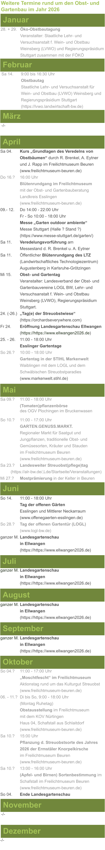 Weitere Termine rund um den Obst- und Gartenbau im Jahr 2026 Januar 28. + 29.	Öko-Obstbautagung Veranstalter: Staatliche Lehr- und Versuchsanstalt f. Wein- und Obstbau Weinsberg (LVWO) und Regierungspräsidium Stuttgart zusammen mit der FÖKÖ  Februar Sa 14. 	9:00 bis 16:30 Uhr Obstbautag				       Staatliche Lehr- und Versuchsanstalt für Wein- und Obstbau (LVWO) Weinsberg und Regierungspräsidium Stuttgart    (https://lvwo.landwirtschaft-bw.de) März -/- April Sa 04.	Kurs „Grundlagen des Veredelns von 			Obstbäumen“ durch R. Brenkel, A. Eytner		und J. Rapp im Freilichtmuseum Beuren (www.freilichtmuseum-beuren.de) Do 16.?  	16:00 Uhr Blütenrundgang im Freilichtmuseum mit der Obst- und Gartenbauberatung Landkreis Esslingen (www.freilichtmuseum-beuren.de) 09.- 12. 	Do 14:00 - 22:00 Uhr Fr - So 10:00 - 18:00 Uhr Messe „Garten outdoor ambiente“ Messe Stuttgart (Halle ? Stand ?) (https://www.messe-stuttgart.de/garten/) Sa 11.  	Veredelungsvorführung am 					Messestand d. R. Brenkel u. A. Eytner Sa 11.	Öffentlicher Blütenrundgang des LTZ 		(Landwirtschaftliches Technologiezentrum)			Augustenberg in Karlsruhe-Grötzingen Mi 15. 	Obst- und Gartentag  Veranstalter: Landesverband der Obst- und Gartenbauvereine LOGL BW, Lehr- und Versuchsanstalt f. Wein- und Obstbau Weinsberg (LVWO), Regierungspräsidium Stuttgart. 24. (-26.)	„Tag(e) der Streuobstwiese“ (https://orchardseverywhere.com) Fr 24.	Eröffnung Landesgartenschau Ellwangen (https://https://www.ellwangen2026.de) 25. - 26. 	11:00 - 18:00 Uhr Esslinger Gartentage So 26.?	10:00 - 18:00 Uhr Gartentag in der STIHL Markenwelt Waiblingen mit dem LOGL und dem Schwäbischen Streuobstparadies (www.markenwelt.stihl.de)  Mai Sa 09.?	11:00 - 18:00 Uhr (Tomaten)pflanzenbörse				des OGV Plochingen im Bruckenwasen So 10.?	11:00 - 17:00 Uhr GARTEN.GENUSS.MARKT.	Regionaler Markt für Saatgut und Jungpflanzen, traditionelle Obst- und Gemüsesorten, Kräuter und Stauden im Freilichtmuseum Beuren (www.freilichtmuseum-beuren.de) Sa 23.? 	Landesweiter Streuobst(pflege)tag          (https://alr-bw.de/,Lde/Startseite/Veranstaltungen) Mi 27.?	Mostprämierung in der Kelter in Beuren Juni So 14. 	11:00 - 18:00 Uhr Tag der offenen Gärten Esslingen und Mittlerer Neckarraum (www.offenegaerten-esslingen.de) So 28.? 	Tag der offenen Gartentür (LOGL) (www.logl-bw.de) ganzer M. Landesgartenschau  in Ellwangen (https://https://www.ellwangen2026.de)  Juli ganzer M. Landesgartenschau  in Ellwangen (https://https://www.ellwangen2026.de)   August ganzer M. Landesgartenschau  in Ellwangen (https://https://www.ellwangen2026.de)  September ganzer M. Landesgartenschau  in Ellwangen (https://https://www.ellwangen2026.de)  Oktober So 04.? 	11:00 - 17:00 Uhr „Moschtfescht“ im Freilichtmuseum  Aktionstag rund um das Kulturgut Streuobst (www.freilichtmuseum-beuren.de) 06. - 11.? 	Di bis So, 9:00 - 18:00 Uhr (Montag Ruhetag) Obstausstellung im Freilichtmuseum  mit dem KOV Nürtingen Haus 04, Schafstall aus Schlaitdorf (www.freilichtmuseum-beuren.de) Sa 10.?	15:00 Uhr Pflanzung d. Streuobstsorte des Jahres 2026 der Ermstäler Knorpelkirsche im Freilichtmuseum Beuren (www.freilichtmuseum-beuren.de) Sa 10.?	13:00 - 16:00 Uhr (Apfel- und Birnen) Sortenbestimmung im Schafstall im Freilichtmuseum Beuren  (www.freilichtmuseum-beuren.de) So 04.	Ende Landesgartenschau November Dezember -/- -/-