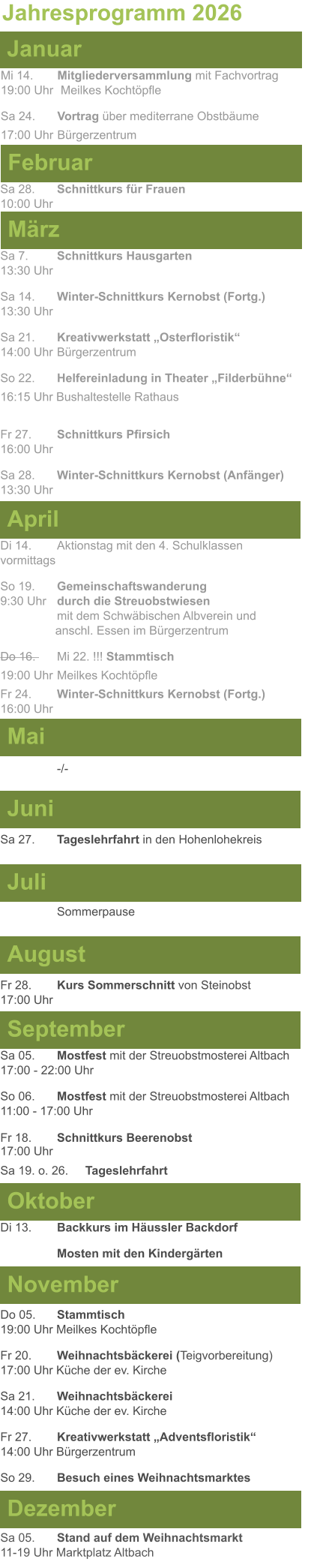 Mai Juni Juli April  Sa 7. 	Schnittkurs Hausgarten13:30 Uhr Sa 14. 	Winter-Schnittkurs Kernobst (Fortg.)13:30 Uhr Sa 21. 	Kreativwerkstatt „Osterfloristik“ 14:00 Uhr	Bürgerzentrum So 22.	Helfereinladung in Theater „Filderbühne“ 16:15 Uhr Bushaltestelle Rathaus  Fr 27. 	Schnittkurs Pfirsich16:00 Uhr Sa 28. 	Winter-Schnittkurs Kernobst (Anfänger)13:30 Uhr Sa 27. 	Tageslehrfahrt in den Hohenlohekreis  Di 14.	Aktionstag mit den 4. Schulklassen vormittags So 19. 	Gemeinschaftswanderung		       9:30 Uhr	durch die Streuobstwiesen					mit dem Schwäbischen Albverein und 		        anschl. Essen im Bürgerzentrum Do 16. 	Mi 22. !!! Stammtisch				          19:00 Uhr	Meilkes Kochtöpfle Fr 24. 	Winter-Schnittkurs Kernobst (Fortg.)16:00 Uhr   -/- Jahresprogramm 2026  März Februar Januar Mi 14. 	Mitgliederversammlung mit Fachvortrag	  19:00 Uhr	 Meilkes Kochtöpfle Sa 24. 	Vortrag über mediterrane Obstbäume17:00 Uhr	Bürgerzentrum Sa 28.	Schnittkurs für Frauen10:00 Uhr August September Oktober November Dezember Fr 28. 	Kurs Sommerschnitt von Steinobst17:00 Uhr    Di 13.	Backkurs im Häussler Backdorf Mosten mit den Kindergärten   Do 05. 	Stammtisch19:00 Uhr Meilkes Kochtöpfle Fr 20.	Weihnachtsbäckerei (Teigvorbereitung)17:00 Uhr Küche der ev. Kirche Sa 21.	Weihnachtsbäckerei14:00 Uhr Küche der ev. Kirche Fr 27.	Kreativwerkstatt „Adventsfloristik“14:00 Uhr Bürgerzentrum So 29. 	Besuch eines Weihnachtsmarktes Sa 05.	Stand auf dem Weihnachtsmarkt11-19 Uhr Marktplatz Altbach  Sa 05.	Mostfest mit der Streuobstmosterei Altbach  17:00 - 22:00 Uhr	 So 06.	Mostfest mit der Streuobstmosterei Altbach11:00 - 17:00 Uhr						 Fr 18. 	Schnittkurs Beerenobst17:00 Uhr Sa 19. o. 26.	Tageslehrfahrt Sommerpause