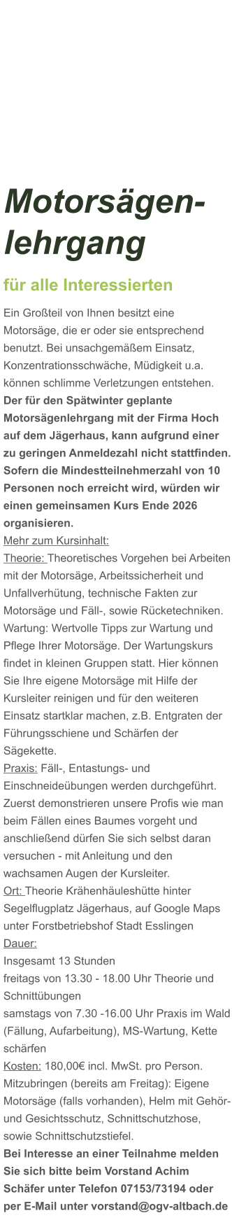 Motorsägen-lehrgang für alle Interessierten Ein Großteil von Ihnen besitzt eine Motorsäge, die er oder sie entsprechend benutzt. Bei unsachgemäßem Einsatz, Konzentrationsschwäche, Müdigkeit u.a. können schlimme Verletzungen entstehen. Der für den Spätwinter geplante Motorsägenlehrgang mit der Firma Hoch auf dem Jägerhaus, kann aufgrund einer zu geringen Anmeldezahl nicht stattfinden. Sofern die Mindestteilnehmerzahl von 10 Personen noch erreicht wird, würden wir einen gemeinsamen Kurs Ende 2026 organisieren.  Mehr zum Kursinhalt: Theorie: Theoretisches Vorgehen bei Arbeiten mit der Motorsäge, Arbeitssicherheit und Unfallverhütung, technische Fakten zur Motorsäge und Fäll-, sowie Rücketechniken. Wartung: Wertvolle Tipps zur Wartung und Pflege Ihrer Motorsäge. Der Wartungskurs findet in kleinen Gruppen statt. Hier können Sie Ihre eigene Motorsäge mit Hilfe der Kursleiter reinigen und für den weiteren Einsatz startklar machen, z.B. Entgraten der Führungsschiene und Schärfen der Sägekette. Praxis: Fäll-, Entastungs- und Einschneideübungen werden durchgeführt. Zuerst demonstrieren unsere Profis wie man beim Fällen eines Baumes vorgeht und anschließend dürfen Sie sich selbst daran versuchen - mit Anleitung und den wachsamen Augen der Kursleiter. Ort: Theorie Krähenhäuleshütte hinter Segelflugplatz Jägerhaus, auf Google Maps unter Forstbetriebshof Stadt Esslingen Dauer: Insgesamt 13 Stunden freitags von 13.30 - 18.00 Uhr Theorie und Schnittübungen samstags von 7.30 -16.00 Uhr Praxis im Wald (Fällung, Aufarbeitung), MS-Wartung, Kette schärfen  Kosten: 180,00€ incl. MwSt. pro Person.  Mitzubringen (bereits am Freitag): Eigene Motorsäge (falls vorhanden), Helm mit Gehör- und Gesichtsschutz, Schnittschutzhose, sowie Schnittschutzstiefel. Bei Interesse an einer Teilnahme melden Sie sich bitte beim Vorstand Achim Schäfer unter Telefon 07153/73194 oder per E-Mail unter vorstand@ogv-altbach.de