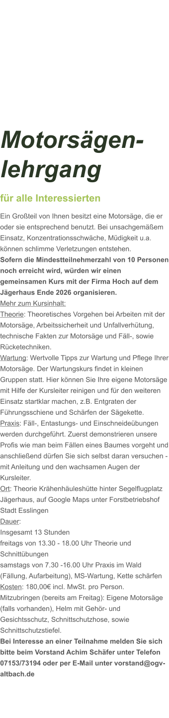 Motorsägen-lehrgang für alle Interessierten Ein Großteil von Ihnen besitzt eine Motorsäge, die er oder sie entsprechend benutzt. Bei unsachgemäßem Einsatz, Konzentrationsschwäche, Müdigkeit u.a. können schlimme Verletzungen entstehen. Sofern die Mindestteilnehmerzahl von 10 Personen noch erreicht wird, würden wir einen gemeinsamen Kurs mit der Firma Hoch auf dem Jägerhaus Ende 2026 organisieren.  Mehr zum Kursinhalt: Theorie: Theoretisches Vorgehen bei Arbeiten mit der Motorsäge, Arbeitssicherheit und Unfallverhütung, technische Fakten zur Motorsäge und Fäll-, sowie Rücketechniken. Wartung: Wertvolle Tipps zur Wartung und Pflege Ihrer Motorsäge. Der Wartungskurs findet in kleinen Gruppen statt. Hier können Sie Ihre eigene Motorsäge mit Hilfe der Kursleiter reinigen und für den weiteren Einsatz startklar machen, z.B. Entgraten der Führungsschiene und Schärfen der Sägekette. Praxis: Fäll-, Entastungs- und Einschneideübungen werden durchgeführt. Zuerst demonstrieren unsere Profis wie man beim Fällen eines Baumes vorgeht und anschließend dürfen Sie sich selbst daran versuchen - mit Anleitung und den wachsamen Augen der Kursleiter. Ort: Theorie Krähenhäuleshütte hinter Segelflugplatz Jägerhaus, auf Google Maps unter Forstbetriebshof Stadt Esslingen Dauer: Insgesamt 13 Stunden freitags von 13.30 - 18.00 Uhr Theorie und Schnittübungen samstags von 7.30 -16.00 Uhr Praxis im Wald (Fällung, Aufarbeitung), MS-Wartung, Kette schärfen  Kosten: 180,00€ incl. MwSt. pro Person.  Mitzubringen (bereits am Freitag): Eigene Motorsäge (falls vorhanden), Helm mit Gehör- und Gesichtsschutz, Schnittschutzhose, sowie Schnittschutzstiefel. Bei Interesse an einer Teilnahme melden Sie sich bitte beim Vorstand Achim Schäfer unter Telefon 07153/73194 oder per E-Mail unter vorstand@ogv-altbach.de