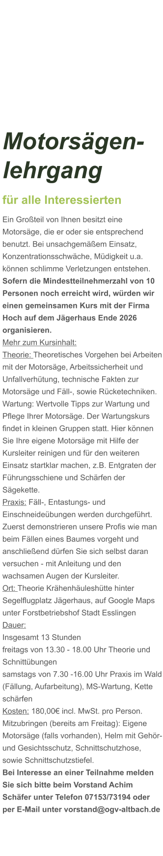 Motorsägen-lehrgang für alle Interessierten Ein Großteil von Ihnen besitzt eine Motorsäge, die er oder sie entsprechend benutzt. Bei unsachgemäßem Einsatz, Konzentrationsschwäche, Müdigkeit u.a. können schlimme Verletzungen entstehen. Sofern die Mindestteilnehmerzahl von 10 Personen noch erreicht wird, würden wir einen gemeinsamen Kurs mit der Firma Hoch auf dem Jägerhaus Ende 2026 organisieren.  Mehr zum Kursinhalt: Theorie: Theoretisches Vorgehen bei Arbeiten mit der Motorsäge, Arbeitssicherheit und Unfallverhütung, technische Fakten zur Motorsäge und Fäll-, sowie Rücketechniken. Wartung: Wertvolle Tipps zur Wartung und Pflege Ihrer Motorsäge. Der Wartungskurs findet in kleinen Gruppen statt. Hier können Sie Ihre eigene Motorsäge mit Hilfe der Kursleiter reinigen und für den weiteren Einsatz startklar machen, z.B. Entgraten der Führungsschiene und Schärfen der Sägekette. Praxis: Fäll-, Entastungs- und Einschneideübungen werden durchgeführt. Zuerst demonstrieren unsere Profis wie man beim Fällen eines Baumes vorgeht und anschließend dürfen Sie sich selbst daran versuchen - mit Anleitung und den wachsamen Augen der Kursleiter. Ort: Theorie Krähenhäuleshütte hinter Segelflugplatz Jägerhaus, auf Google Maps unter Forstbetriebshof Stadt Esslingen Dauer: Insgesamt 13 Stunden freitags von 13.30 - 18.00 Uhr Theorie und Schnittübungen samstags von 7.30 -16.00 Uhr Praxis im Wald (Fällung, Aufarbeitung), MS-Wartung, Kette schärfen  Kosten: 180,00€ incl. MwSt. pro Person.  Mitzubringen (bereits am Freitag): Eigene Motorsäge (falls vorhanden), Helm mit Gehör- und Gesichtsschutz, Schnittschutzhose, sowie Schnittschutzstiefel. Bei Interesse an einer Teilnahme melden Sie sich bitte beim Vorstand Achim Schäfer unter Telefon 07153/73194 oder per E-Mail unter vorstand@ogv-altbach.de