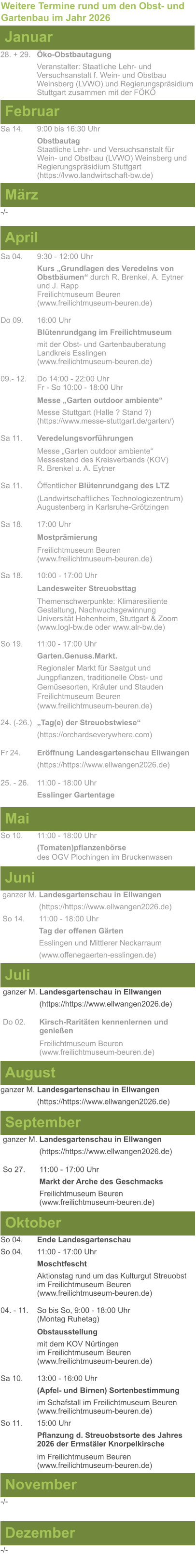 Weitere Termine rund um den Obst- und Gartenbau im Jahr 2026 Januar 28. + 29.	Öko-Obstbautagung Veranstalter: Staatliche Lehr- und Versuchsanstalt f. Wein- und Obstbau Weinsberg (LVWO) und Regierungspräsidium Stuttgart zusammen mit der FÖKÖ  Februar Sa 14. 	9:00 bis 16:30 Uhr Obstbautag	 Staatliche Lehr- und Versuchsanstalt für Wein- und Obstbau (LVWO) Weinsberg und Regierungspräsidium Stuttgart   (https://lvwo.landwirtschaft-bw.de) März -/- April Sa 04.	9:30 - 12:00 Uhr Kurs „Grundlagen des Veredelns von 		Obstbäumen“ durch R. Brenkel, A. Eytner	und J. Rapp Freilichtmuseum Beuren					(www.freilichtmuseum-beuren.de)  Do 09.  	16:00 Uhr Blütenrundgang im Freilichtmuseum mit der Obst- und Gartenbauberatung Landkreis Esslingen	 (www.freilichtmuseum-beuren.de)  09.- 12. 	Do 14:00 - 22:00 Uhr Fr - So 10:00 - 18:00 Uhr  Messe „Garten outdoor ambiente“ Messe Stuttgart (Halle ? Stand ?)			(https://www.messe-stuttgart.de/garten/)  Sa 11.  	Veredelungsvorführungen  Messe „Garten outdoor ambiente“ Messestand des Kreisverbands (KOV) R. Brenkel u. A. Eytner  Sa 11.	Öffentlicher Blütenrundgang des LTZ   		(Landwirtschaftliches Technologiezentrum)			Augustenberg in Karlsruhe-Grötzingen  Sa 18.	17:00 Uhr  Mostprämierung  Freilichtmuseum Beuren (www.freilichtmuseum-beuren.de) Sa 18.	10:00 - 17:00 Uhr  Landesweiter Streuobsttag  Themenschwerpunkte: Klimaresiliente Gestaltung, Nachwuchsgewinnung Universität Hohenheim, Stuttgart & Zoom (www.logl-bw.de oder www.alr-bw.de) So 19.	11:00 - 17:00 Uhr Garten.Genuss.Markt. Regionaler Markt für Saatgut und Jungpflanzen, traditionelle Obst- und Gemüsesorten, Kräuter und StaudenFreilichtmuseum Beuren(www.freilichtmuseum-beuren.de) 24. (-26.)	„Tag(e) der Streuobstwiese“ (https://orchardseverywhere.com)  Fr 24.	Eröffnung Landesgartenschau Ellwangen (https://https://www.ellwangen2026.de)  25. - 26. 	11:00 - 18:00 Uhr Esslinger Gartentage   Mai So 10.	11:00 - 18:00 Uhr (Tomaten)pflanzenbörse				des OGV Plochingen im Bruckenwasen   Juni ganzer M. Landesgartenschau in Ellwangen (https://https://www.ellwangen2026.de) So 14. 	11:00 - 18:00 Uhr Tag der offenen Gärten Esslingen und Mittlerer Neckarraum (www.offenegaerten-esslingen.de)   Juli ganzer M. Landesgartenschau in Ellwangen (https://https://www.ellwangen2026.de)  Do 02.	Kirsch-Raritäten kennenlernen und 			genießen  Freilichtmuseum Beuren (www.freilichtmuseum-beuren.de)    August ganzer M. Landesgartenschau in Ellwangen (https://https://www.ellwangen2026.de)  So 27.	11:00 - 17:00 Uhr Markt der Arche des Geschmacks Freilichtmuseum Beuren (www.freilichtmuseum-beuren.de)   September ganzer M. Landesgartenschau in Ellwangen (https://https://www.ellwangen2026.de)  Oktober So 04.	Ende Landesgartenschau So 04. 	11:00 - 17:00 Uhr Moschtfescht Aktionstag rund um das Kulturgut Streuobst im Freilichtmuseum Beuren (www.freilichtmuseum-beuren.de) 04. - 11. 	So bis So, 9:00 - 18:00 Uhr (Montag Ruhetag)  Obstausstellung mit dem KOV Nürtingen					im Freilichtmuseum Beuren (www.freilichtmuseum-beuren.de)  Sa 10.	13:00 - 16:00 Uhr (Apfel- und Birnen) Sortenbestimmung im Schafstall im Freilichtmuseum Beuren  (www.freilichtmuseum-beuren.de) So 11.	15:00 Uhr Pflanzung d. Streuobstsorte des Jahres 2026 der Ermstäler Knorpelkirsche  im Freilichtmuseum Beuren				(www.freilichtmuseum-beuren.de)    November Dezember -/- -/-