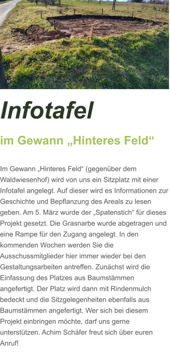 Infotafel  im Gewann „Hinteres Feld“  Im Gewann „Hinteres Feld“ (gegenüber dem Waldwiesenhof) wird von uns ein Sitzplatz mit einer Infotafel angelegt. Auf dieser wird es Informationen zur Geschichte und Bepflanzung des Areals zu lesen geben. Am 5. März wurde der „Spatenstich“ für dieses Projekt gesetzt. Die Grasnarbe wurde abgetragen und eine Rampe für den Zugang angelegt. In den kommenden Wochen werden Sie die Ausschussmitglieder hier immer wieder bei den Gestaltungsarbeiten antreffen. Zunächst wird die Einfassung des Platzes aus Baumstämmen angefertigt. Der Platz wird dann mit Rindenmulch bedeckt und die Sitzgelegenheiten ebenfalls aus Baumstämmen angefertigt. Wer sich bei diesem Projekt einbringen möchte, darf uns gerne unterstützen. Achim Schäfer freut sich über euren Anruf!