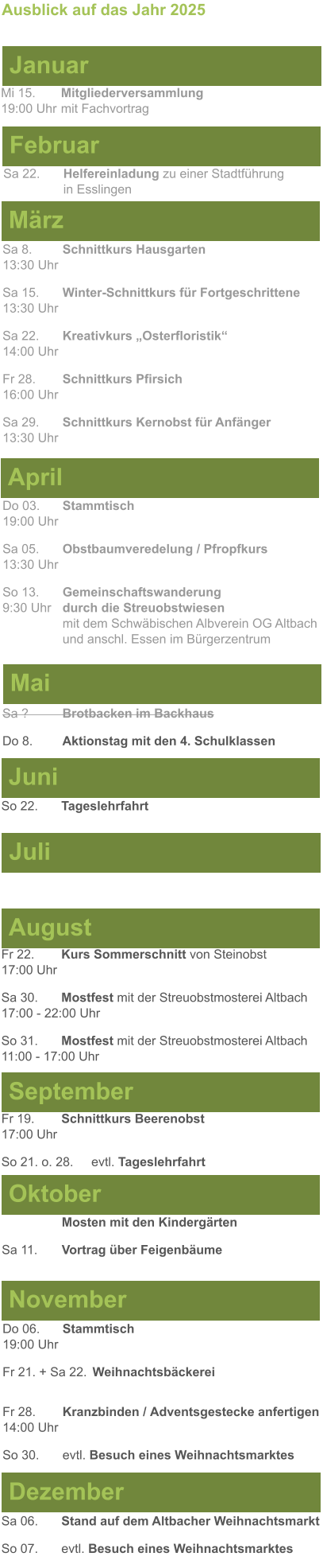 Mai Juni Juli April  Sa 8. 	Schnittkurs Hausgarten13:30 Uhr Sa 15. 	Winter-Schnittkurs für Fortgeschrittene13:30 Uhr Sa 22. 	Kreativkurs „Osterfloristik“ 14:00 Uhr Fr 28. 	Schnittkurs Pfirsich16:00 Uhr Sa 29. 	Schnittkurs Kernobst für Anfänger13:30 Uhr So 22.	Tageslehrfahrt  Do 03. 	Stammtisch				         	  19:00 Uhr	 Sa 05.  	Obstbaumveredelung / Pfropfkurs 13:30 Uhr  So 13. 	Gemeinschaftswanderung		       9:30 Uhr	durch die Streuobstwiesen					mit dem Schwäbischen Albverein OG Altbach		und anschl. Essen im Bürgerzentrum  Sa ?		Brotbacken im Backhaus  Do 8.	Aktionstag mit den 4. Schulklassen Ausblick auf das Jahr 2025  März Februar Januar Mi 15. 	Mitgliederversammlung				  19:00 Uhr	mit Fachvortrag Sa 22.	Helfereinladung zu einer Stadtführung			in Esslingen August September Oktober November Dezember Fr 22. 	Kurs Sommerschnitt von Steinobst17:00 Uhr Sa 30.	Mostfest mit der Streuobstmosterei Altbach  17:00 - 22:00 Uhr	 So 31.	Mostfest mit der Streuobstmosterei Altbach11:00 - 17:00 Uhr	  	Mosten mit den Kindergärten  Sa 11.	Vortrag über Feigenbäume Do 06. 	Stammtisch19:00 Uhr Fr 21. + Sa 22.	Weihnachtsbäckerei  Fr 28.	Kranzbinden / Adventsgestecke anfertigen14:00 Uhr  So 30. 	evtl. Besuch eines Weihnachtsmarktes Sa 06.	Stand auf dem Altbacher Weihnachtsmarkt So 07. 	evtl. Besuch eines Weihnachtsmarktes Fr 19. 	Schnittkurs Beerenobst17:00 Uhr So 21. o. 28.	evtl. Tageslehrfahrt