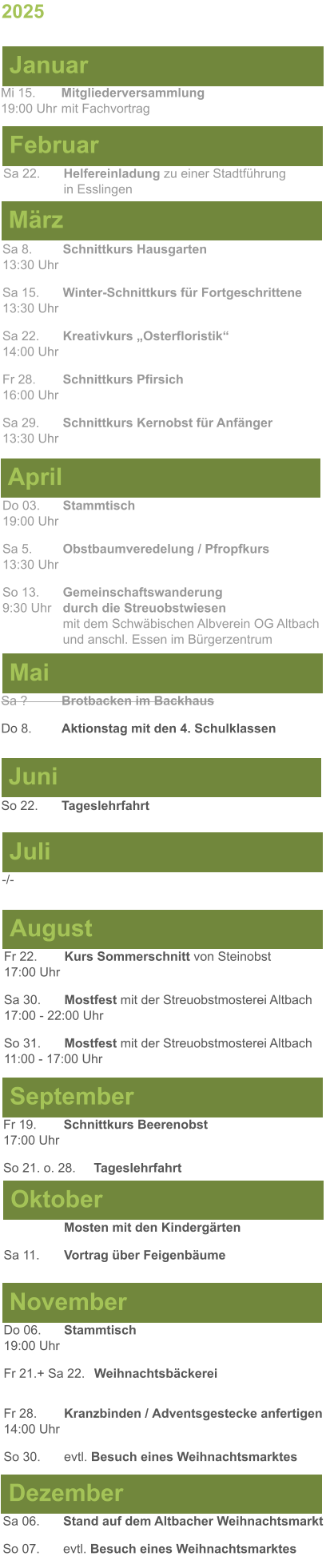 Mai Juni Juli April -/-  Sa 8. 	Schnittkurs Hausgarten13:30 Uhr Sa 15. 	Winter-Schnittkurs für Fortgeschrittene13:30 Uhr Sa 22. 	Kreativkurs „Osterfloristik“ 14:00 Uhr Fr 28. 	Schnittkurs Pfirsich16:00 Uhr Sa 29. 	Schnittkurs Kernobst für Anfänger13:30 Uhr So 22.	Tageslehrfahrt Do 03. 	Stammtisch				         	  19:00 Uhr	 Sa 5.		Obstbaumveredelung / Pfropfkurs 13:30 Uhr  So 13. 	Gemeinschaftswanderung		       9:30 Uhr	durch die Streuobstwiesen					mit dem Schwäbischen Albverein OG Altbach		und anschl. Essen im Bürgerzentrum Sa ?		Brotbacken im Backhaus  Do 8.	Aktionstag mit den 4. Schulklassen 2025  März Februar Januar Mi 15. 	Mitgliederversammlung				  19:00 Uhr	mit Fachvortrag Sa 22.	Helfereinladung zu einer Stadtführung			in Esslingen August September Oktober November Dezember Fr 22. 	Kurs Sommerschnitt von Steinobst17:00 Uhr Sa 30.	Mostfest mit der Streuobstmosterei Altbach  17:00 - 22:00 Uhr	 So 31.	Mostfest mit der Streuobstmosterei Altbach11:00 - 17:00 Uhr	  	Mosten mit den Kindergärten  Sa 11.	Vortrag über Feigenbäume Do 06. 	Stammtisch19:00 Uhr Fr 21.+ Sa 22.	Weihnachtsbäckerei  Fr 28.	Kranzbinden / Adventsgestecke anfertigen14:00 Uhr  So 30. 	evtl. Besuch eines Weihnachtsmarktes Sa 06.	Stand auf dem Altbacher Weihnachtsmarkt So 07. 	evtl. Besuch eines Weihnachtsmarktes Fr 19. 	Schnittkurs Beerenobst17:00 Uhr So 21. o. 28.	Tageslehrfahrt