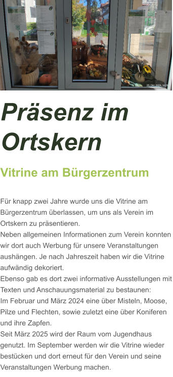 Präsenz im Ortskern Vitrine am Bürgerzentrum  Für knapp zwei Jahre wurde uns die Vitrine am Bürgerzentrum überlassen, um uns als Verein im Ortskern zu präsentieren. Neben allgemeinen Informationen zum Verein konnten wir dort auch Werbung für unsere Veranstaltungen aushängen. Je nach Jahreszeit haben wir die Vitrine aufwändig dekoriert. Ebenso gab es dort zwei informative Ausstellungen mit Texten und Anschauungsmaterial zu bestaunen: Im Februar und März 2024 eine über Misteln, Moose, Pilze und Flechten, sowie zuletzt eine über Koniferen und ihre Zapfen.  Seit März 2025 wird der Raum vom Jugendhaus genutzt. Im September werden wir die Vitrine wieder bestücken und dort erneut für den Verein und seine Veranstaltungen Werbung machen.