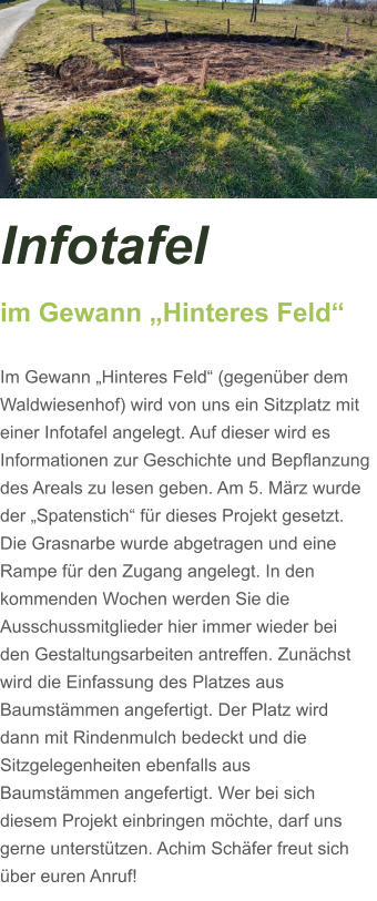 Infotafel  im Gewann „Hinteres Feld“  Im Gewann „Hinteres Feld“ (gegenüber dem Waldwiesenhof) wird von uns ein Sitzplatz mit einer Infotafel angelegt. Auf dieser wird es Informationen zur Geschichte und Bepflanzung des Areals zu lesen geben. Am 5. März wurde der „Spatenstich“ für dieses Projekt gesetzt. Die Grasnarbe wurde abgetragen und eine Rampe für den Zugang angelegt. In den kommenden Wochen werden Sie die Ausschussmitglieder hier immer wieder bei den Gestaltungsarbeiten antreffen. Zunächst wird die Einfassung des Platzes aus Baumstämmen angefertigt. Der Platz wird dann mit Rindenmulch bedeckt und die Sitzgelegenheiten ebenfalls aus Baumstämmen angefertigt. Wer bei sich diesem Projekt einbringen möchte, darf uns gerne unterstützen. Achim Schäfer freut sich über euren Anruf!