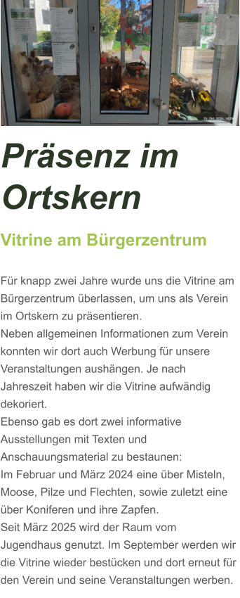Präsenz im Ortskern Vitrine am Bürgerzentrum  Für knapp zwei Jahre wurde uns die Vitrine am Bürgerzentrum überlassen, um uns als Verein im Ortskern zu präsentieren. Neben allgemeinen Informationen zum Verein konnten wir dort auch Werbung für unsere Veranstaltungen aushängen. Je nach Jahreszeit haben wir die Vitrine aufwändig dekoriert. Ebenso gab es dort zwei informative Ausstellungen mit Texten und Anschauungsmaterial zu bestaunen: Im Februar und März 2024 eine über Misteln, Moose, Pilze und Flechten, sowie zuletzt eine über Koniferen und ihre Zapfen.  Seit März 2025 wird der Raum vom Jugendhaus genutzt. Im September werden wir die Vitrine wieder bestücken und dort erneut für den Verein und seine Veranstaltungen werben.
