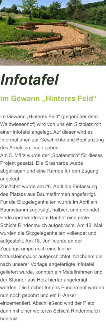 Infotafel  im Gewann „Hinteres Feld“  Im Gewann „Hinteres Feld“ (gegenüber dem Waldwiesenhof) wird von uns ein Sitzplatz mit einer Infotafel angelegt. Auf dieser wird es Informationen zur Geschichte und Bepflanzung des Areals zu lesen geben. Am 5. März wurde der „Spatenstich“ für dieses Projekt gesetzt. Die Grasnarbe wurde abgetragen und eine Rampe für den Zugang angelegt.  Zunächst wurde am 26. April die Einfassung des Platzes aus Baumstämmen angefertigt. Für die Sitzgelegenheiten wurde im April ein Baumstamm zugesägt, halbiert und entrindet. Ende April wurde vom Bauhof eine erste Schicht Rindenmulch aufgebracht. Am 13. Mai wurden die Sitzgelegenheiten vollendet und aufgestellt. Am 18. Juni wurde an der Zugangsrampe noch eine kleine Natursteinmauer aufgeschichtet. Nachdem die nach unserer Vorlage angefertigte Infotafel geliefert wurde, konnten ein Metallrahmen und der Ständer aus Holz hierfür angefertigt werden. Die Löcher für das Fundament werden nun noch gebohrt und ein H-Anker einzementiert. Abschließend wird der Platz dann mit einer weiteren Schicht Rindenmulch bedeckt.