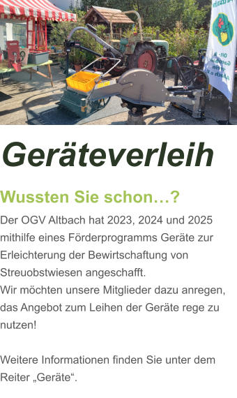 Geräteverleih Wussten Sie schon…? Der OGV Altbach hat 2023, 2024 und 2025 mithilfe eines Förderprogramms Geräte zur Erleichterung der Bewirtschaftung von Streuobstwiesen angeschafft. Wir möchten unsere Mitglieder dazu anregen, das Angebot zum Leihen der Geräte rege zu nutzen!  Weitere Informationen finden Sie unter dem Reiter „Geräte“.