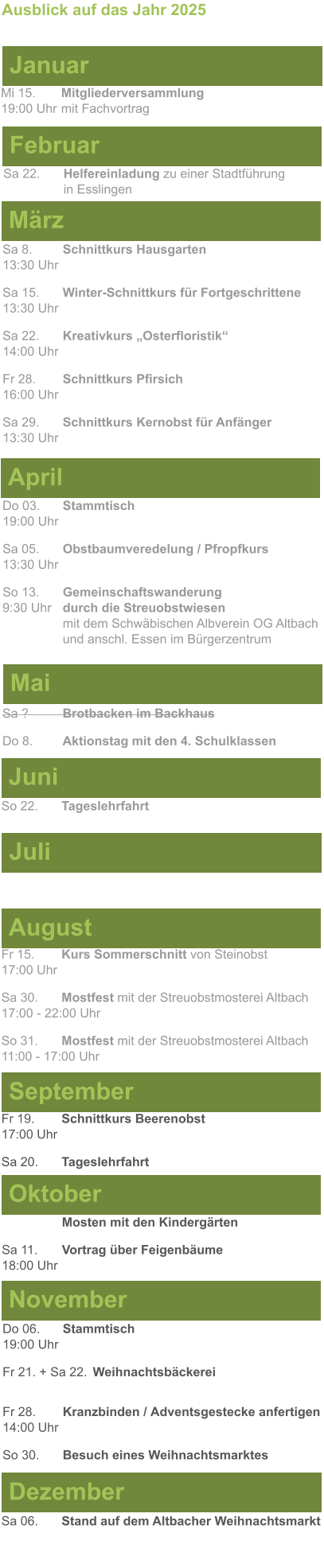 Mai Juni Juli April  Sa 8. 	Schnittkurs Hausgarten13:30 Uhr Sa 15. 	Winter-Schnittkurs für Fortgeschrittene13:30 Uhr Sa 22. 	Kreativkurs „Osterfloristik“ 14:00 Uhr Fr 28. 	Schnittkurs Pfirsich16:00 Uhr Sa 29. 	Schnittkurs Kernobst für Anfänger13:30 Uhr So 22.	Tageslehrfahrt  Do 03. 	Stammtisch				         	  19:00 Uhr	 Sa 05.  	Obstbaumveredelung / Pfropfkurs 13:30 Uhr  So 13. 	Gemeinschaftswanderung		       9:30 Uhr	durch die Streuobstwiesen					mit dem Schwäbischen Albverein OG Altbach		und anschl. Essen im Bürgerzentrum  Sa ?		Brotbacken im Backhaus  Do 8.	Aktionstag mit den 4. Schulklassen Ausblick auf das Jahr 2025  März Februar Januar Mi 15. 	Mitgliederversammlung				  19:00 Uhr	mit Fachvortrag Sa 22.	Helfereinladung zu einer Stadtführung			in Esslingen August September Oktober November Dezember Fr 15. 	Kurs Sommerschnitt von Steinobst17:00 Uhr  Sa 30.	Mostfest mit der Streuobstmosterei Altbach  17:00 - 22:00 Uhr	 So 31.	Mostfest mit der Streuobstmosterei Altbach11:00 - 17:00 Uhr	  	Mosten mit den Kindergärten  Sa 11.	Vortrag über Feigenbäume18:00 Uhr Do 06. 	Stammtisch19:00 Uhr Fr 21. + Sa 22.	Weihnachtsbäckerei  Fr 28.	Kranzbinden / Adventsgestecke anfertigen14:00 Uhr  So 30. 	Besuch eines Weihnachtsmarktes Sa 06.	Stand auf dem Altbacher Weihnachtsmarkt  Fr 19. 	Schnittkurs Beerenobst17:00 Uhr Sa 20.	Tageslehrfahrt