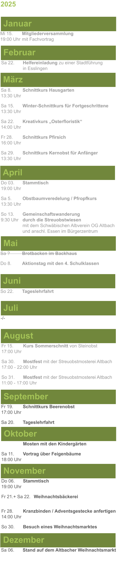 Mai Juni Juli April -/-  Sa 8. 	Schnittkurs Hausgarten13:30 Uhr Sa 15. 	Winter-Schnittkurs für Fortgeschrittene13:30 Uhr Sa 22. 	Kreativkurs „Osterfloristik“ 14:00 Uhr Fr 28. 	Schnittkurs Pfirsich16:00 Uhr Sa 29. 	Schnittkurs Kernobst für Anfänger13:30 Uhr So 22.	Tageslehrfahrt Do 03. 	Stammtisch				         	  19:00 Uhr	 Sa 5.		Obstbaumveredelung / Pfropfkurs 13:30 Uhr  So 13. 	Gemeinschaftswanderung		       9:30 Uhr	durch die Streuobstwiesen					mit dem Schwäbischen Albverein OG Altbach		und anschl. Essen im Bürgerzentrum Sa ?		Brotbacken im Backhaus  Do 8.	Aktionstag mit den 4. Schulklassen 2025  März Februar Januar Mi 15. 	Mitgliederversammlung				  19:00 Uhr	mit Fachvortrag Sa 22.	Helfereinladung zu einer Stadtführung			in Esslingen August September Oktober November Dezember Fr 15. 	Kurs Sommerschnitt von Steinobst17:00 Uhr  Sa 30.	Mostfest mit der Streuobstmosterei Altbach  17:00 - 22:00 Uhr	 So 31.	Mostfest mit der Streuobstmosterei Altbach11:00 - 17:00 Uhr	  	Mosten mit den Kindergärten  Sa 11.	Vortrag über Feigenbäume18:00 Uhr Do 06. 	Stammtisch19:00 Uhr Fr 21.+ Sa 22.	Weihnachtsbäckerei  Fr 28.	Kranzbinden / Adventsgestecke anfertigen14:00 Uhr  So 30. 	Besuch eines Weihnachtsmarktes Sa 06.	Stand auf dem Altbacher Weihnachtsmarkt  Fr 19. 	Schnittkurs Beerenobst17:00 Uhr Sa 20.	Tageslehrfahrt